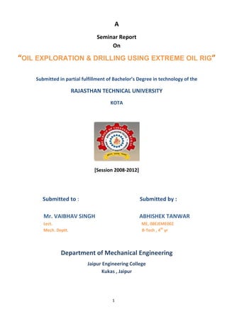 A
                               Seminar Report
                                    On

“OIL EXPLORATION & DRILLING USING EXTREME OIL RIG”

    Submitted in partial fulfillment of Bachelor’s Degree in technology of the

                      RAJASTHAN TECHNICAL UNIVERSITY
                                      KOTA




                              [Session 2008-2012]




       Submitted to :                               Submitted by :

       Mr. VAIBHAV SINGH                            ABHISHEK TANWAR
       Lect.                                        ME, 08EJEME002
       Mech. Deptt.                                 B-Tech , 4th yr




               Department of Mechanical Engineering
                           Jaipur Engineering College
                                 Kukas , Jaipur




                                       1
 