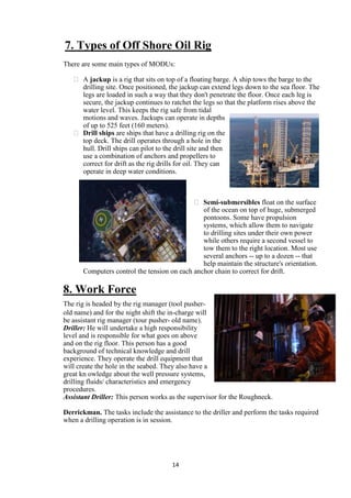 7. Types of Off Shore Oil Rig
There are some main types of MODUs:

    A jackup is a rig that sits on top of a floating barge. A ship tows the barge to the
     drilling site. Once positioned, the jackup can extend legs down to the sea floor. The
     legs are loaded in such a way that they don't penetrate the floor. Once each leg is
     secure, the jackup continues to ratchet the legs so that the platform rises above the
     water level. This keeps the rig safe from tidal
     motions and waves. Jackups can operate in depths
     of up to 525 feet (160 meters).
    Drill ships are ships that have a drilling rig on the
     top deck. The drill operates through a hole in the
     hull. Drill ships can pilot to the drill site and then
     use a combination of anchors and propellers to
     correct for drift as the rig drills for oil. They can
     operate in deep water conditions.



                                              Semi-submersibles float on the surface
                                                of the ocean on top of huge, submerged
                                                pontoons. Some have propulsion
                                                systems, which allow them to navigate
                                                to drilling sites under their own power
                                                while others require a second vessel to
                                                tow them to the right location. Most use
                                                several anchors -- up to a dozen -- that
                                                help maintain the structure's orientation.
       Computers control the tension on each anchor chain to correct for drift.

8. Work Force
The rig is headed by the rig manager (tool pusher-
old name) and for the night shift the in-charge will
be assistant rig manager (tour pusher- old name).
Driller: He will undertake a high responsibility
level and is responsible for what goes on above
and on the rig floor. This person has a good
background of technical knowledge and drill
experience. They operate the drill equipment that
will create the hole in the seabed. They also have a
great kn owledge about the well pressure systems,
drilling fluids/ characteristics and emergency
procedures.
Assistant Driller: This person works as the supervisor for the Roughneck.

Derrickman. The tasks include the assistance to the driller and perform the tasks required
when a drilling operation is in session.




                                      14
 