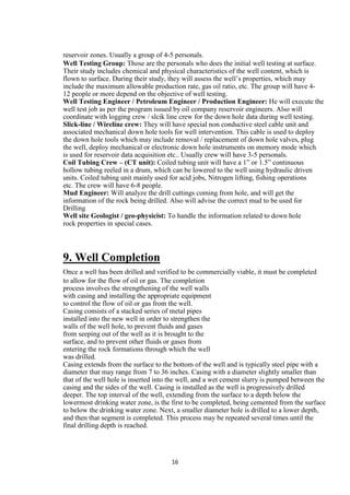 reservoir zones. Usually a group of 4-5 personals.
Well Testing Group: Those are the personals who does the initial well testing at surface.
Their study includes chemical and physical characteristics of the well content, which is
flown to surface. During their study, they will assess the well‟s properties, which may
include the maximum allowable production rate, gas oil ratio, etc. The group will have 4-
12 people or more depend on the objective of well testing.
Well Testing Engineer / Petroleum Engineer / Production Engineer: He will execute the
well test job as per the program issued by oil company reservoir engineers. Also will
coordinate with logging crew / slcik line crew for the down hole data during well testing.
Slick-line / Wireline crew: They will have special non conductive steel cable unit and
associated mechanical down hole tools for well intervention. This cable is used to deploy
the down hole tools which may include removal / replacement of down hole valves, plug
the well, deploy mechanical or electronic down hole instruments on memory mode which
is used for reservoir data acquisition etc.. Usually crew will have 3-5 personals.
Coil Tubing Crew – (CT unit): Coiled tubing unit will have a 1” or 1.5” continuous
hollow tubing reeled in a drum, which can be lowered to the well using hydraulic driven
units. Coiled tubing unit mainly used for acid jobs, Nitrogen lifting, fishing operations
etc. The crew will have 6-8 people.
Mud Engineer: Will analyze the drill cuttings coming from hole, and will get the
information of the rock being drilled. Also will advise the correct mud to be used for
Drilling
Well site Geologist / geo-physicist: To handle the information related to down hole
rock properties in special cases.




9. Well Completion
Once a well has been drilled and verified to be commercially viable, it must be completed
to allow for the flow of oil or gas. The completion
process involves the strengthening of the well walls
with casing and installing the appropriate equipment
to control the flow of oil or gas from the well.
Casing consists of a stacked series of metal pipes
installed into the new well in order to strengthen the
walls of the well hole, to prevent fluids and gases
from seeping out of the well as it is brought to the
surface, and to prevent other fluids or gases from
entering the rock formations through which the well
was drilled.
Casing extends from the surface to the bottom of the well and is typically steel pipe with a
diameter that may range from 7 to 36 inches. Casing with a diameter slightly smaller than
that of the well hole is inserted into the well, and a wet cement slurry is pumped between the
casing and the sides of the well. Casing is installed as the well is progressively drilled
deeper. The top interval of the well, extending from the surface to a depth below the
lowermost drinking water zone, is the first to be completed, being cemented from the surface
to below the drinking water zone. Next, a smaller diameter hole is drilled to a lower depth,
and then that segment is completed. This process may be repeated several times until the
final drilling depth is reached.




                                      16
 