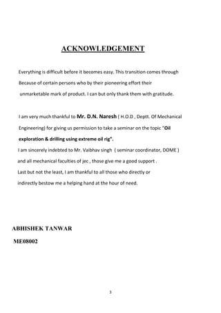ACKNOWLEDGEMENT


 Everything is difficult before it becomes easy. This transition comes through

 Because of certain persons who by their pioneering effort their

  unmarketable mark of product. I can but only thank them with gratitude.



 I am very much thankful to Mr. D.N. Naresh ( H.O.D , Deptt. Of Mechanical

 Engineering) for giving us permission to take a seminar on the topic “Oil

 exploration & drilling using extreme oil rig”.

 I am sincerely indebted to Mr. Vaibhav singh ( seminar coordinator, DOME )

 and all mechanical faculties of jec , those give me a good support .

 Last but not the least, I am thankful to all those who directly or

 indirectly bestow me a helping hand at the hour of need.




ABHISHEK TANWAR

ME08002




                                              3
 