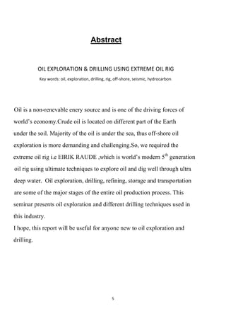 Abstract


            OIL EXPLORATION & DRILLING USING EXTREME OIL RIG
            Key words: oil, exploration, drilling, rig, off-shore, seismic, hydrocarbon.




Oil is a non-renevable enery source and is one of the driving forces of
world‟s economy.Crude oil is located on different part of the Earth
under the soil. Majority of the oil is under the sea, thus off-shore oil
exploration is more demanding and challenging.So, we required the
extreme oil rig i.e EIRIK RAUDE ,which is world‟s modern 5th generation
oil rig using ultimate techniques to explore oil and dig well through ultra
deep water. Oil exploration, drilling, refining, storage and transportation
are some of the major stages of the entire oil production process. This
seminar presents oil exploration and different drilling techniques used in
this industry.
I hope, this report will be useful for anyone new to oil exploration and
drilling.




                                                     5
 