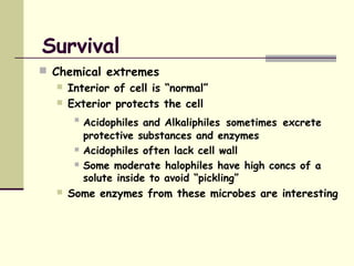 Survival
 Chemical extremes
 Interior of cell is “normal”
 Exterior protects the cell

Acidophiles and Alkaliphiles sometimes excrete
protective substances and enzymes
 Acidophiles often lack cell wall
 Some moderate halophiles have high concs of a
solute inside to avoid “pickling”
 Some enzymes from these microbes are interesting
 