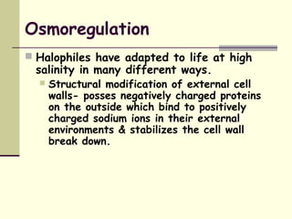 Osmoregulation
 Halophiles have adapted to life at high
salinity in many different ways.
 Structural modification of external cell
walls- posses negatively charged proteins
on the outside which bind to positively
charged sodium ions in their external
environments & stabilizes the cell wall
break down.
 