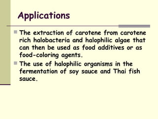 Applications
 The extraction of carotene from carotene
rich halobacteria and halophilic algae that
can then be used as food additives or as
food-coloring agents.
 The use of halophilic organisms in the
fermentation of soy sauce and Thai fish
sauce.
 