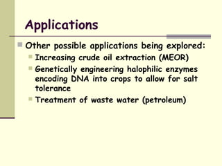 Applications
 Other possible applications being explored:
 Increasing crude oil extraction (MEOR)
 Genetically engineering halophilic enzymes
encoding DNA into crops to allow for salt
tolerance
 Treatment of waste water (petroleum)
 
