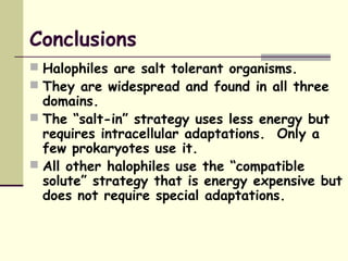Conclusions
 Halophiles are salt tolerant organisms.
 They are widespread and found in all three
domains.
 The “salt-in” strategy uses less energy but
requires intracellular adaptations. Only a
few prokaryotes use it.
 All other halophiles use the “compatible
solute” strategy that is energy expensive but
does not require special adaptations.
 