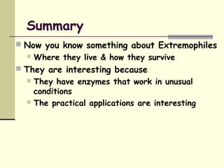 Summary
 Now you know something about Extremophiles
 Where they live & how they survive
 They are interesting because
 They have enzymes that work in unusual
conditions
 The practical applications are interesting
 