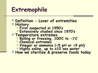 Extremophile
 Definition - Lover of extremities
 History
 First suspected in 1950’s
 Extensively studied since 1970’s
 Temperature extremes
 Boiling or freezing, 1000
C to -10
C
 Chemical extremes
 Vinegar or ammonia (<5 pH or >9 pH)
 Highly saline, up to x10 sea water
 How we sterilize & preserve foods today
 