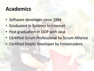 Academics
• Software developer since 1994
• Graduated in Systems to Internet
• Post graduation in OOP with Java
• Certified Scrum Professional by Scrum Alliance
• Certified Delphi Developer by Embarcadero
 