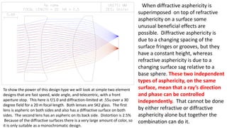 When diffractive asphericity is
superimposed on top of refractive
asphericity on a surface some
unusual beneficial effects are
possible. Diffractive asphericity is
due to a changing spacing of the
surface fringes or grooves, but they
have a constant height, whereas
refractive asphericity is due to a
changing surface sag relative to a
base sphere. These two independent
types of asphericity, on the same
surface, mean that a ray’s direction
and phase can be controlled
independently. That cannot be done
by either refractive or diffractive
asphericity alone but together the
combination can do it.
To show the power of this design type we will look at simple two element
designs that are fast speed, wide angle, and telecentric, with a front
aperture stop. This here is f/1.0 and diffraction-limited at .55u over a 30
degree field for a 20 m focal length. Both lenses are SK2 glass. The first
lens is aspheric on both sides and also has a diffractive surface on both
sides. The second lens has an aspheric on its back side. Distortion is 2.5%
Because of the diffractive surfaces there is a very large amount of color, so
it is only suitable as a monochromatic design.
 