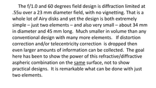The f/1.0 and 60 degrees field design is diffraction limited at
.55u over a 23 mm diameter field, with no vignetting. That is a
whole lot of Airy disks and yet the design is both extremely
simple – just two elements – and also very small – about 34 mm
in diameter and 45 mm long. Much smaller in volume than any
conventional design with many more elements. If distortion
correction and/or telecentricity correction is dropped then
even larger amounts of information can be collected. The goal
here has been to show the power of this refractive/diffractive
aspheric combination on the same surface, not to show
practical designs. It is remarkable what can be done with just
two elements.
 