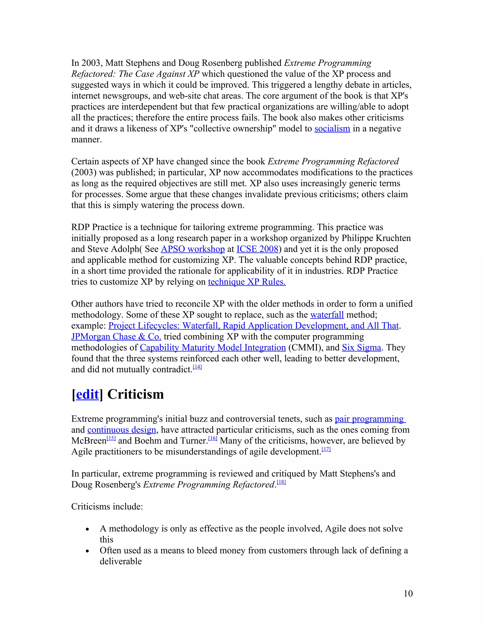 In 2003, Matt Stephens and Doug Rosenberg published Extreme Programming
Refactored: The Case Against XP which questioned the value of the XP process and
suggested ways in which it could be improved. This triggered a lengthy debate in articles,
internet newsgroups, and web-site chat areas. The core argument of the book is that XP's
practices are interdependent but that few practical organizations are willing/able to adopt
all the practices; therefore the entire process fails. The book also makes other criticisms
and it draws a likeness of XP's "collective ownership" model to socialism in a negative
manner.

Certain aspects of XP have changed since the book Extreme Programming Refactored
(2003) was published; in particular, XP now accommodates modifications to the practices
as long as the required objectives are still met. XP also uses increasingly generic terms
for processes. Some argue that these changes invalidate previous criticisms; others claim
that this is simply watering the process down.

RDP Practice is a technique for tailoring extreme programming. This practice was
initially proposed as a long research paper in a workshop organized by Philippe Kruchten
and Steve Adolph( See APSO workshop at ICSE 2008) and yet it is the only proposed
and applicable method for customizing XP. The valuable concepts behind RDP practice,
in a short time provided the rationale for applicability of it in industries. RDP Practice
tries to customize XP by relying on technique XP Rules.

Other authors have tried to reconcile XP with the older methods in order to form a unified
methodology. Some of these XP sought to replace, such as the waterfall method;
example: Project Lifecycles: Waterfall, Rapid Application Development, and All That.
JPMorgan Chase & Co. tried combining XP with the computer programming
methodologies of Capability Maturity Model Integration (CMMI), and Six Sigma. They
found that the three systems reinforced each other well, leading to better development,
and did not mutually contradict.[14]

[edit] Criticism
Extreme programming's initial buzz and controversial tenets, such as pair programming
and continuous design, have attracted particular criticisms, such as the ones coming from
McBreen[15] and Boehm and Turner.[16] Many of the criticisms, however, are believed by
Agile practitioners to be misunderstandings of agile development.[17]

In particular, extreme programming is reviewed and critiqued by Matt Stephens's and
Doug Rosenberg's Extreme Programming Refactored.[18]

Criticisms include:

   •   A methodology is only as effective as the people involved, Agile does not solve
       this
   •   Often used as a means to bleed money from customers through lack of defining a
       deliverable


                                                                                        10
 