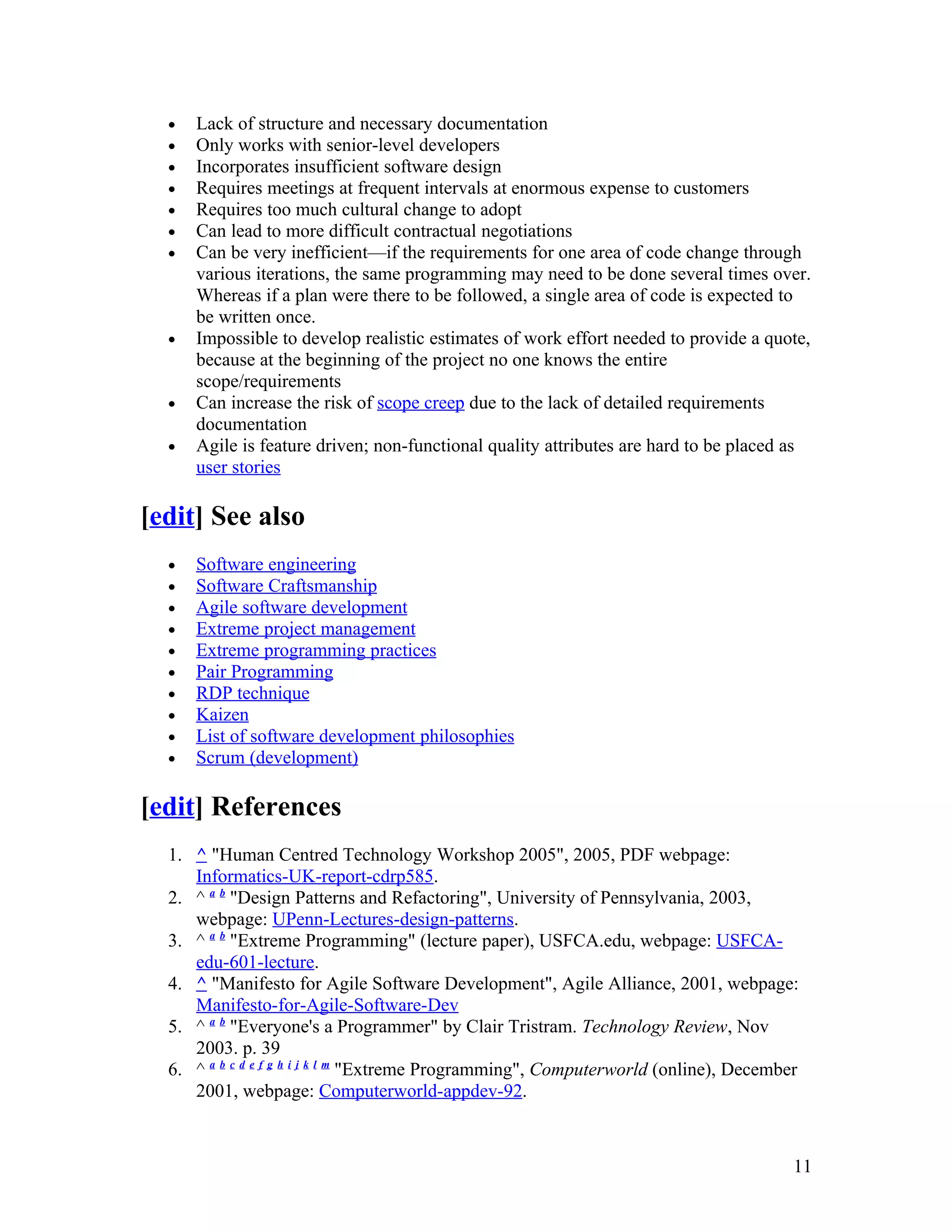 •   Lack of structure and necessary documentation
  •   Only works with senior-level developers
  •   Incorporates insufficient software design
  •   Requires meetings at frequent intervals at enormous expense to customers
  •   Requires too much cultural change to adopt
  •   Can lead to more difficult contractual negotiations
  •   Can be very inefficient—if the requirements for one area of code change through
      various iterations, the same programming may need to be done several times over.
      Whereas if a plan were there to be followed, a single area of code is expected to
      be written once.
  •   Impossible to develop realistic estimates of work effort needed to provide a quote,
      because at the beginning of the project no one knows the entire
      scope/requirements
  •   Can increase the risk of scope creep due to the lack of detailed requirements
      documentation
  •   Agile is feature driven; non-functional quality attributes are hard to be placed as
      user stories

[edit] See also
  •   Software engineering
  •   Software Craftsmanship
  •   Agile software development
  •   Extreme project management
  •   Extreme programming practices
  •   Pair Programming
  •   RDP technique
  •   Kaizen
  •   List of software development philosophies
  •   Scrum (development)

[edit] References
  1. ^ "Human Centred Technology Workshop 2005", 2005, PDF webpage:
     Informatics-UK-report-cdrp585.
  2. ^ a b "Design Patterns and Refactoring", University of Pennsylvania, 2003,
     webpage: UPenn-Lectures-design-patterns.
  3. ^ a b "Extreme Programming" (lecture paper), USFCA.edu, webpage: USFCA-
     edu-601-lecture.
  4. ^ "Manifesto for Agile Software Development", Agile Alliance, 2001, webpage:
     Manifesto-for-Agile-Software-Dev
  5. ^ a b "Everyone's a Programmer" by Clair Tristram. Technology Review, Nov
     2003. p. 39
  6. ^ a b c d e f g h i j k l m "Extreme Programming", Computerworld (online), December
     2001, webpage: Computerworld-appdev-92.



                                                                                       11
 