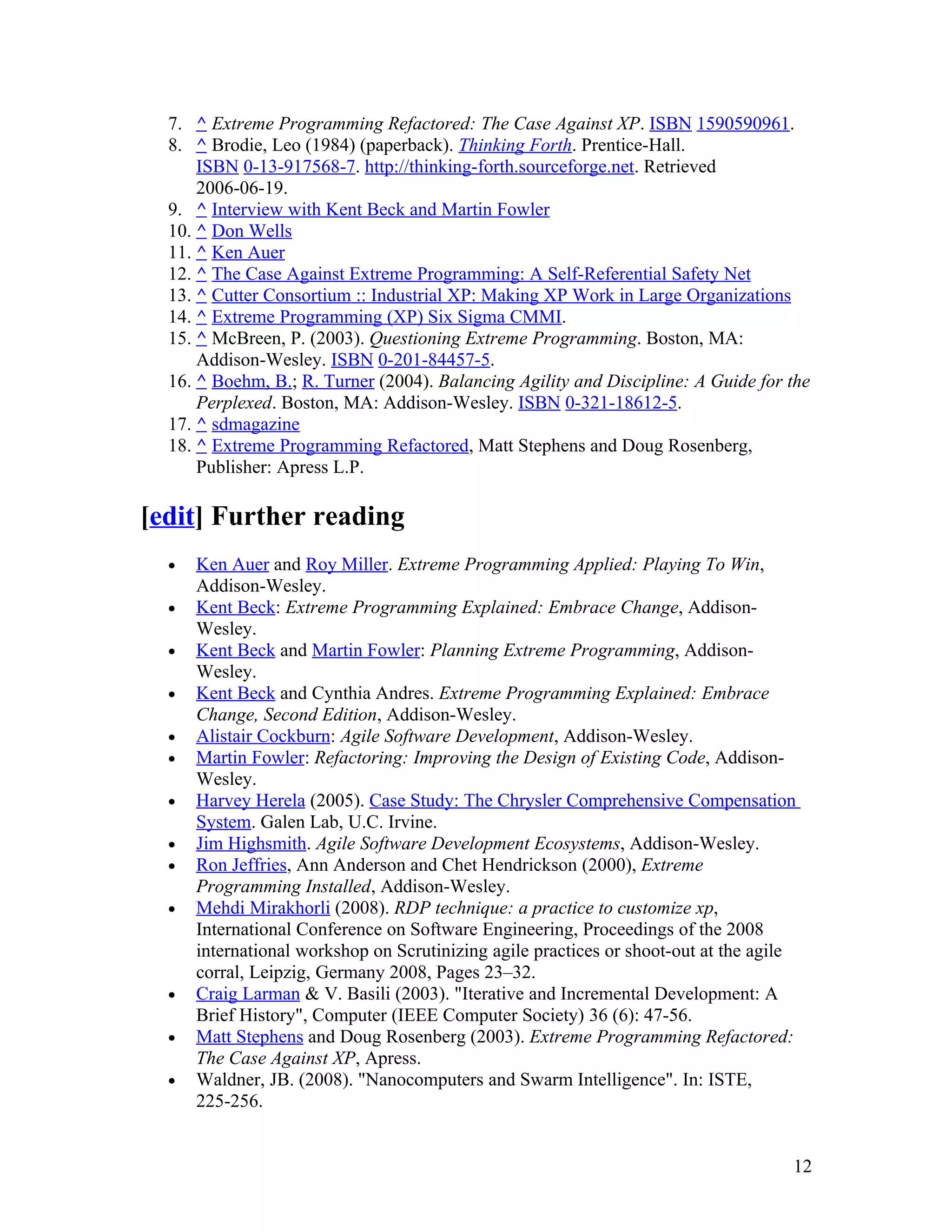 7. ^ Extreme Programming Refactored: The Case Against XP. ISBN 1590590961.
  8. ^ Brodie, Leo (1984) (paperback). Thinking Forth. Prentice-Hall.
      ISBN 0-13-917568-7. http://thinking-forth.sourceforge.net. Retrieved
      2006-06-19.
  9. ^ Interview with Kent Beck and Martin Fowler
  10. ^ Don Wells
  11. ^ Ken Auer
  12. ^ The Case Against Extreme Programming: A Self-Referential Safety Net
  13. ^ Cutter Consortium :: Industrial XP: Making XP Work in Large Organizations
  14. ^ Extreme Programming (XP) Six Sigma CMMI.
  15. ^ McBreen, P. (2003). Questioning Extreme Programming. Boston, MA:
      Addison-Wesley. ISBN 0-201-84457-5.
  16. ^ Boehm, B.; R. Turner (2004). Balancing Agility and Discipline: A Guide for the
      Perplexed. Boston, MA: Addison-Wesley. ISBN 0-321-18612-5.
  17. ^ sdmagazine
  18. ^ Extreme Programming Refactored, Matt Stephens and Doug Rosenberg,
      Publisher: Apress L.P.

[edit] Further reading
  •   Ken Auer and Roy Miller. Extreme Programming Applied: Playing To Win,
      Addison-Wesley.
  •   Kent Beck: Extreme Programming Explained: Embrace Change, Addison-
      Wesley.
  •   Kent Beck and Martin Fowler: Planning Extreme Programming, Addison-
      Wesley.
  •   Kent Beck and Cynthia Andres. Extreme Programming Explained: Embrace
      Change, Second Edition, Addison-Wesley.
  •   Alistair Cockburn: Agile Software Development, Addison-Wesley.
  •   Martin Fowler: Refactoring: Improving the Design of Existing Code, Addison-
      Wesley.
  •   Harvey Herela (2005). Case Study: The Chrysler Comprehensive Compensation
      System. Galen Lab, U.C. Irvine.
  •   Jim Highsmith. Agile Software Development Ecosystems, Addison-Wesley.
  •   Ron Jeffries, Ann Anderson and Chet Hendrickson (2000), Extreme
      Programming Installed, Addison-Wesley.
  •   Mehdi Mirakhorli (2008). RDP technique: a practice to customize xp,
      International Conference on Software Engineering, Proceedings of the 2008
      international workshop on Scrutinizing agile practices or shoot-out at the agile
      corral, Leipzig, Germany 2008, Pages 23–32.
  •   Craig Larman & V. Basili (2003). "Iterative and Incremental Development: A
      Brief History", Computer (IEEE Computer Society) 36 (6): 47-56.
  •   Matt Stephens and Doug Rosenberg (2003). Extreme Programming Refactored:
      The Case Against XP, Apress.
  •   Waldner, JB. (2008). "Nanocomputers and Swarm Intelligence". In: ISTE,
      225-256.


                                                                                     12
 