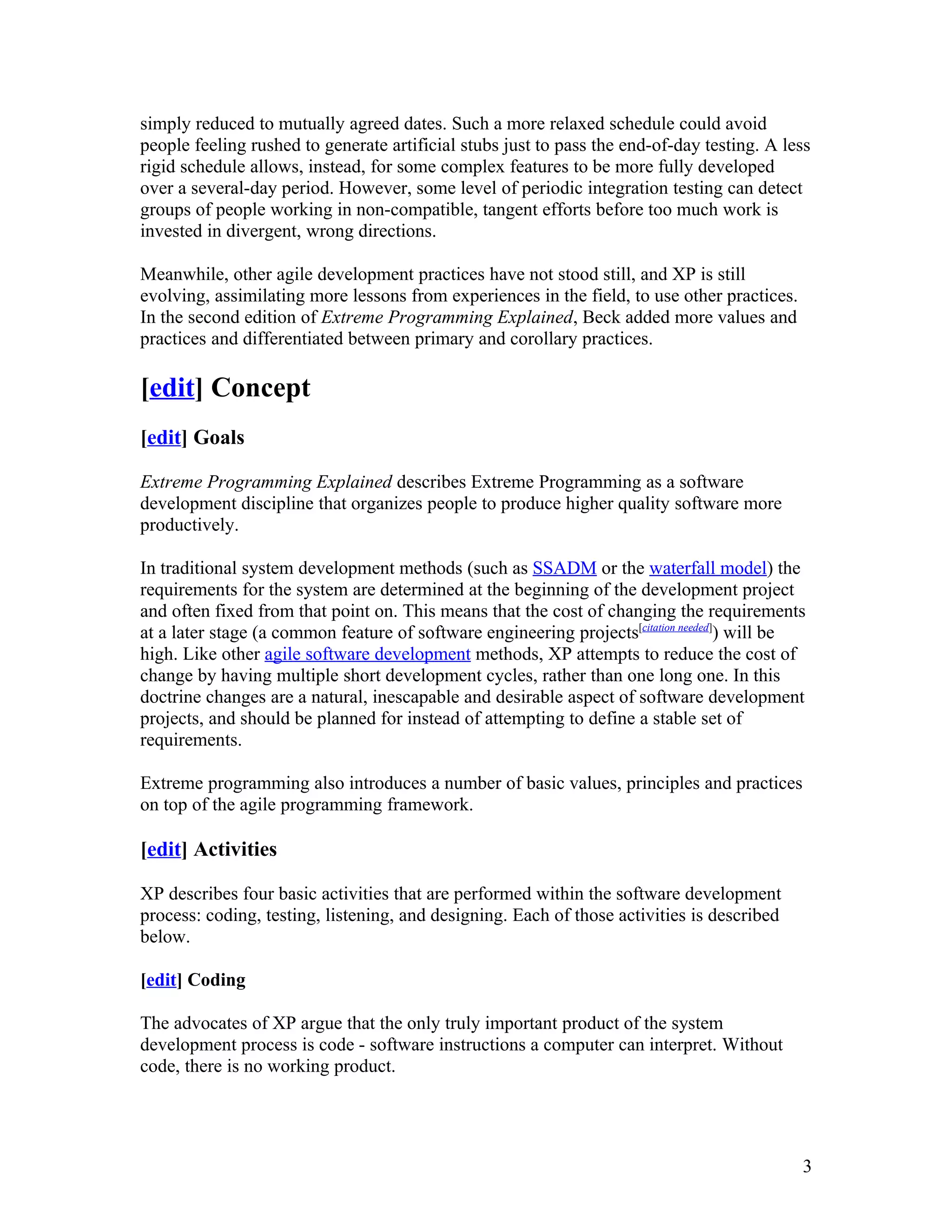 simply reduced to mutually agreed dates. Such a more relaxed schedule could avoid
people feeling rushed to generate artificial stubs just to pass the end-of-day testing. A less
rigid schedule allows, instead, for some complex features to be more fully developed
over a several-day period. However, some level of periodic integration testing can detect
groups of people working in non-compatible, tangent efforts before too much work is
invested in divergent, wrong directions.

Meanwhile, other agile development practices have not stood still, and XP is still
evolving, assimilating more lessons from experiences in the field, to use other practices.
In the second edition of Extreme Programming Explained, Beck added more values and
practices and differentiated between primary and corollary practices.

[edit] Concept
[edit] Goals

Extreme Programming Explained describes Extreme Programming as a software
development discipline that organizes people to produce higher quality software more
productively.

In traditional system development methods (such as SSADM or the waterfall model) the
requirements for the system are determined at the beginning of the development project
and often fixed from that point on. This means that the cost of changing the requirements
at a later stage (a common feature of software engineering projects[citation needed]) will be
high. Like other agile software development methods, XP attempts to reduce the cost of
change by having multiple short development cycles, rather than one long one. In this
doctrine changes are a natural, inescapable and desirable aspect of software development
projects, and should be planned for instead of attempting to define a stable set of
requirements.

Extreme programming also introduces a number of basic values, principles and practices
on top of the agile programming framework.

[edit] Activities

XP describes four basic activities that are performed within the software development
process: coding, testing, listening, and designing. Each of those activities is described
below.

[edit] Coding

The advocates of XP argue that the only truly important product of the system
development process is code - software instructions a computer can interpret. Without
code, there is no working product.




                                                                                             3
 