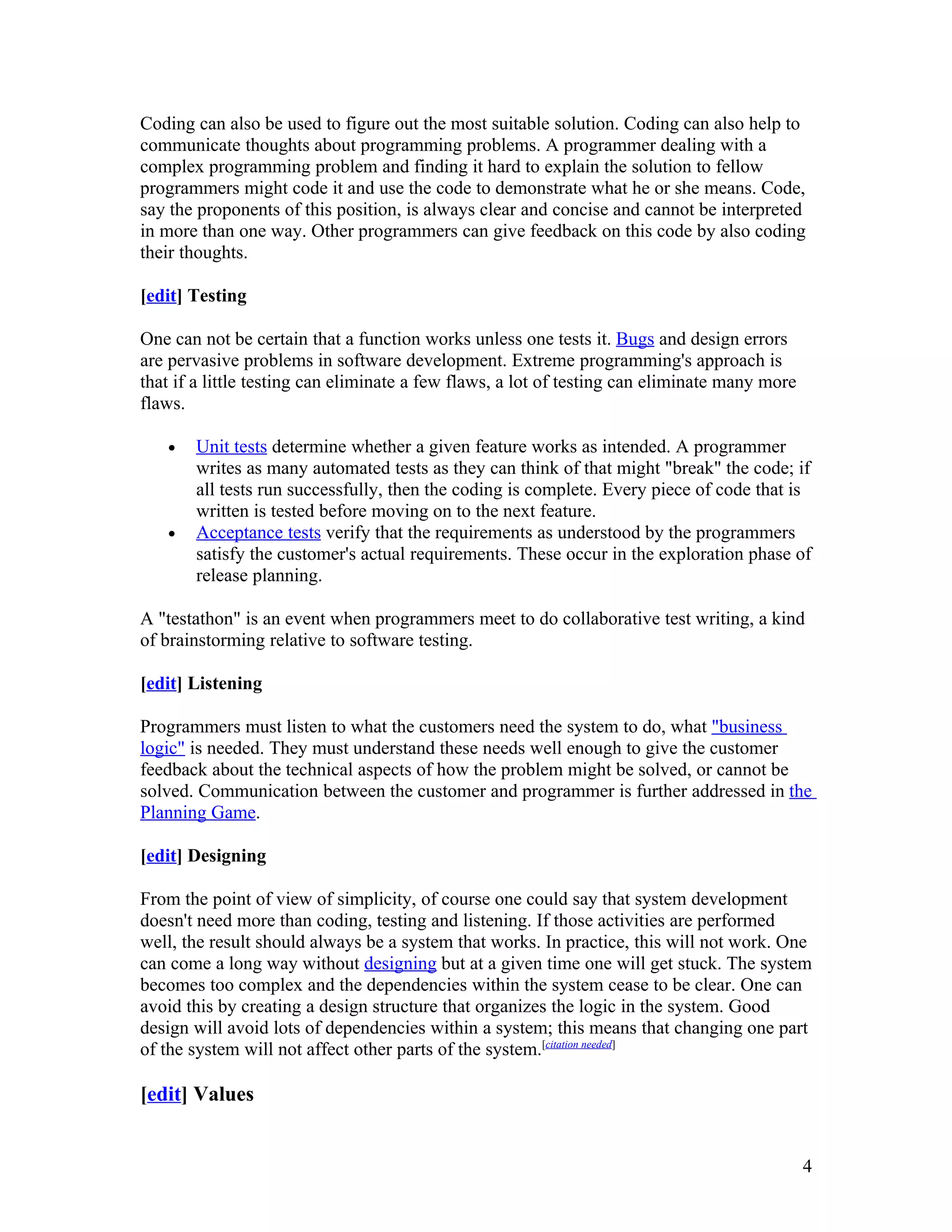 Coding can also be used to figure out the most suitable solution. Coding can also help to
communicate thoughts about programming problems. A programmer dealing with a
complex programming problem and finding it hard to explain the solution to fellow
programmers might code it and use the code to demonstrate what he or she means. Code,
say the proponents of this position, is always clear and concise and cannot be interpreted
in more than one way. Other programmers can give feedback on this code by also coding
their thoughts.

[edit] Testing

One can not be certain that a function works unless one tests it. Bugs and design errors
are pervasive problems in software development. Extreme programming's approach is
that if a little testing can eliminate a few flaws, a lot of testing can eliminate many more
flaws.

   •   Unit tests determine whether a given feature works as intended. A programmer
       writes as many automated tests as they can think of that might "break" the code; if
       all tests run successfully, then the coding is complete. Every piece of code that is
       written is tested before moving on to the next feature.
   •   Acceptance tests verify that the requirements as understood by the programmers
       satisfy the customer's actual requirements. These occur in the exploration phase of
       release planning.

A "testathon" is an event when programmers meet to do collaborative test writing, a kind
of brainstorming relative to software testing.

[edit] Listening

Programmers must listen to what the customers need the system to do, what "business
logic" is needed. They must understand these needs well enough to give the customer
feedback about the technical aspects of how the problem might be solved, or cannot be
solved. Communication between the customer and programmer is further addressed in the
Planning Game.

[edit] Designing

From the point of view of simplicity, of course one could say that system development
doesn't need more than coding, testing and listening. If those activities are performed
well, the result should always be a system that works. In practice, this will not work. One
can come a long way without designing but at a given time one will get stuck. The system
becomes too complex and the dependencies within the system cease to be clear. One can
avoid this by creating a design structure that organizes the logic in the system. Good
design will avoid lots of dependencies within a system; this means that changing one part
of the system will not affect other parts of the system.[citation needed]

[edit] Values


                                                                                               4
 