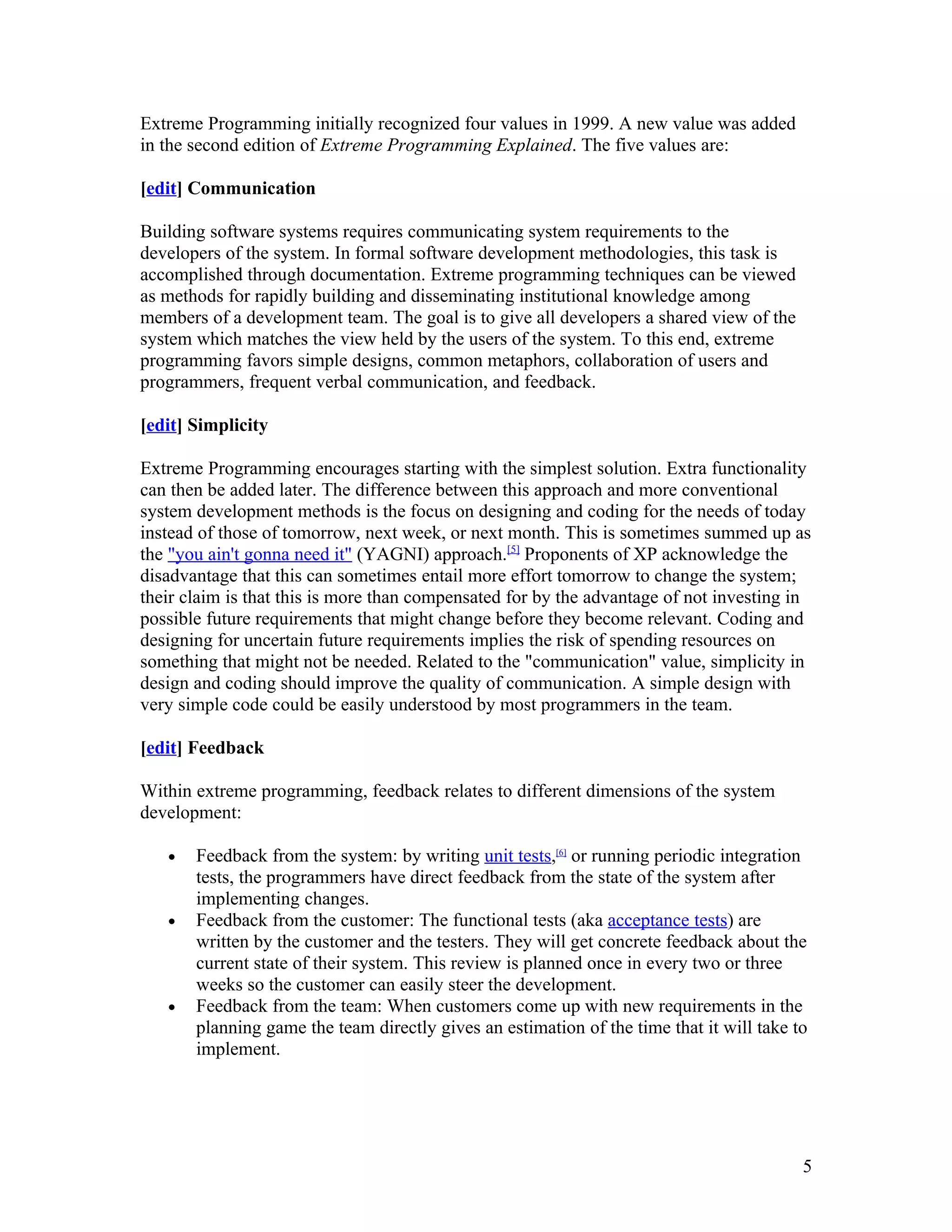 Extreme Programming initially recognized four values in 1999. A new value was added
in the second edition of Extreme Programming Explained. The five values are:

[edit] Communication

Building software systems requires communicating system requirements to the
developers of the system. In formal software development methodologies, this task is
accomplished through documentation. Extreme programming techniques can be viewed
as methods for rapidly building and disseminating institutional knowledge among
members of a development team. The goal is to give all developers a shared view of the
system which matches the view held by the users of the system. To this end, extreme
programming favors simple designs, common metaphors, collaboration of users and
programmers, frequent verbal communication, and feedback.

[edit] Simplicity

Extreme Programming encourages starting with the simplest solution. Extra functionality
can then be added later. The difference between this approach and more conventional
system development methods is the focus on designing and coding for the needs of today
instead of those of tomorrow, next week, or next month. This is sometimes summed up as
the "you ain't gonna need it" (YAGNI) approach.[5] Proponents of XP acknowledge the
disadvantage that this can sometimes entail more effort tomorrow to change the system;
their claim is that this is more than compensated for by the advantage of not investing in
possible future requirements that might change before they become relevant. Coding and
designing for uncertain future requirements implies the risk of spending resources on
something that might not be needed. Related to the "communication" value, simplicity in
design and coding should improve the quality of communication. A simple design with
very simple code could be easily understood by most programmers in the team.

[edit] Feedback

Within extreme programming, feedback relates to different dimensions of the system
development:

   •   Feedback from the system: by writing unit tests,[6] or running periodic integration
       tests, the programmers have direct feedback from the state of the system after
       implementing changes.
   •   Feedback from the customer: The functional tests (aka acceptance tests) are
       written by the customer and the testers. They will get concrete feedback about the
       current state of their system. This review is planned once in every two or three
       weeks so the customer can easily steer the development.
   •   Feedback from the team: When customers come up with new requirements in the
       planning game the team directly gives an estimation of the time that it will take to
       implement.




                                                                                          5
 