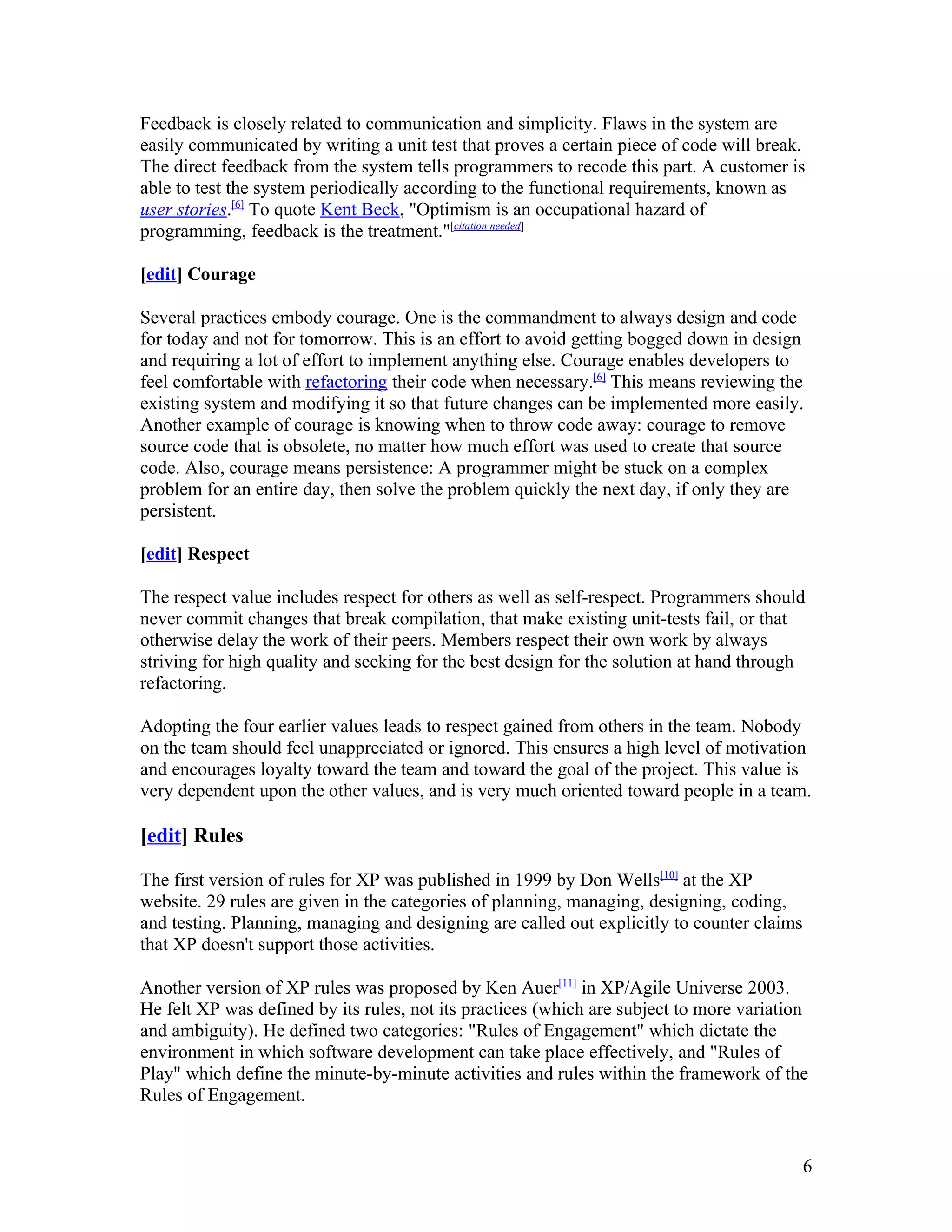Feedback is closely related to communication and simplicity. Flaws in the system are
easily communicated by writing a unit test that proves a certain piece of code will break.
The direct feedback from the system tells programmers to recode this part. A customer is
able to test the system periodically according to the functional requirements, known as
user stories.[6] To quote Kent Beck, "Optimism is an occupational hazard of
programming, feedback is the treatment."[citation needed]

[edit] Courage

Several practices embody courage. One is the commandment to always design and code
for today and not for tomorrow. This is an effort to avoid getting bogged down in design
and requiring a lot of effort to implement anything else. Courage enables developers to
feel comfortable with refactoring their code when necessary.[6] This means reviewing the
existing system and modifying it so that future changes can be implemented more easily.
Another example of courage is knowing when to throw code away: courage to remove
source code that is obsolete, no matter how much effort was used to create that source
code. Also, courage means persistence: A programmer might be stuck on a complex
problem for an entire day, then solve the problem quickly the next day, if only they are
persistent.

[edit] Respect

The respect value includes respect for others as well as self-respect. Programmers should
never commit changes that break compilation, that make existing unit-tests fail, or that
otherwise delay the work of their peers. Members respect their own work by always
striving for high quality and seeking for the best design for the solution at hand through
refactoring.

Adopting the four earlier values leads to respect gained from others in the team. Nobody
on the team should feel unappreciated or ignored. This ensures a high level of motivation
and encourages loyalty toward the team and toward the goal of the project. This value is
very dependent upon the other values, and is very much oriented toward people in a team.

[edit] Rules

The first version of rules for XP was published in 1999 by Don Wells[10] at the XP
website. 29 rules are given in the categories of planning, managing, designing, coding,
and testing. Planning, managing and designing are called out explicitly to counter claims
that XP doesn't support those activities.

Another version of XP rules was proposed by Ken Auer[11] in XP/Agile Universe 2003.
He felt XP was defined by its rules, not its practices (which are subject to more variation
and ambiguity). He defined two categories: "Rules of Engagement" which dictate the
environment in which software development can take place effectively, and "Rules of
Play" which define the minute-by-minute activities and rules within the framework of the
Rules of Engagement.


                                                                                            6
 