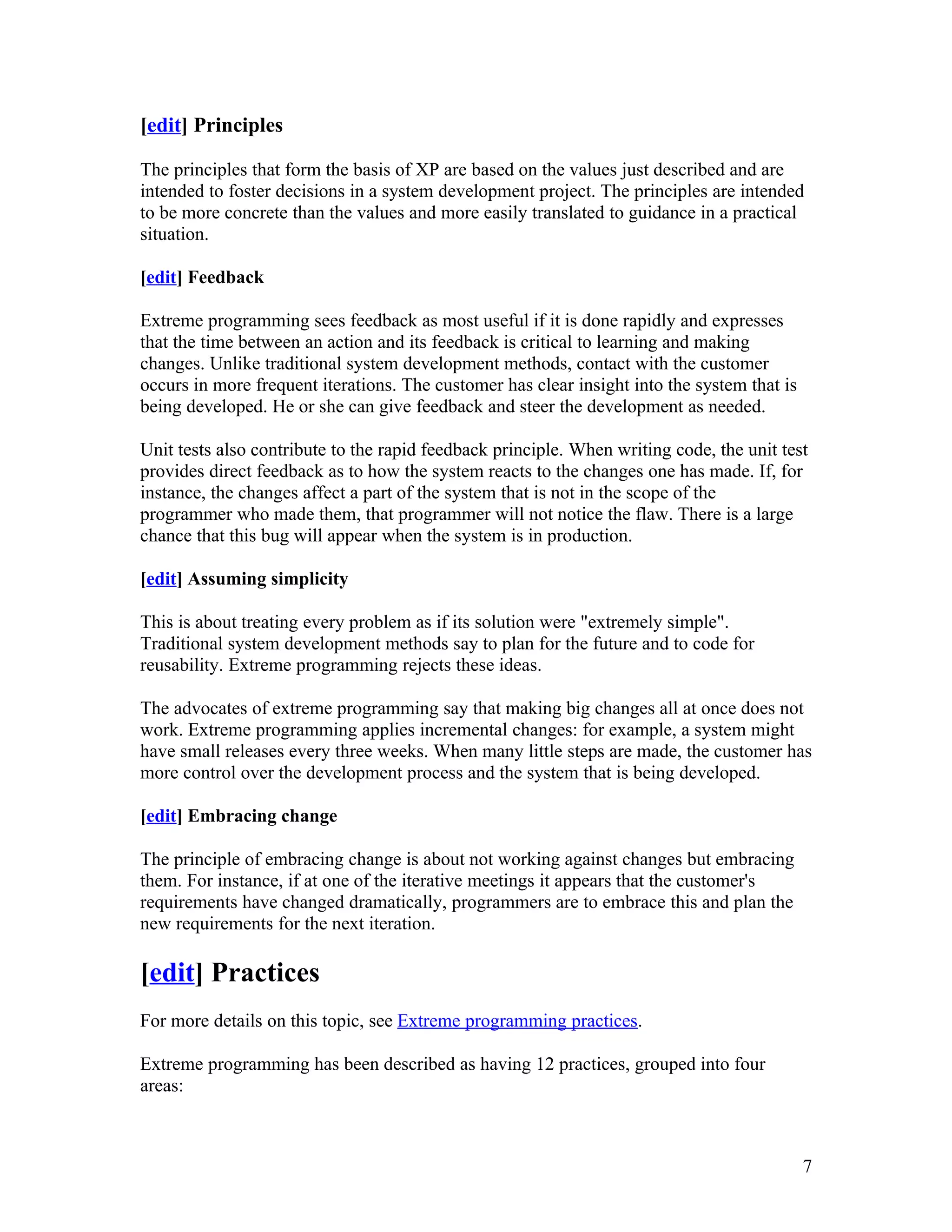 [edit] Principles

The principles that form the basis of XP are based on the values just described and are
intended to foster decisions in a system development project. The principles are intended
to be more concrete than the values and more easily translated to guidance in a practical
situation.

[edit] Feedback

Extreme programming sees feedback as most useful if it is done rapidly and expresses
that the time between an action and its feedback is critical to learning and making
changes. Unlike traditional system development methods, contact with the customer
occurs in more frequent iterations. The customer has clear insight into the system that is
being developed. He or she can give feedback and steer the development as needed.

Unit tests also contribute to the rapid feedback principle. When writing code, the unit test
provides direct feedback as to how the system reacts to the changes one has made. If, for
instance, the changes affect a part of the system that is not in the scope of the
programmer who made them, that programmer will not notice the flaw. There is a large
chance that this bug will appear when the system is in production.

[edit] Assuming simplicity

This is about treating every problem as if its solution were "extremely simple".
Traditional system development methods say to plan for the future and to code for
reusability. Extreme programming rejects these ideas.

The advocates of extreme programming say that making big changes all at once does not
work. Extreme programming applies incremental changes: for example, a system might
have small releases every three weeks. When many little steps are made, the customer has
more control over the development process and the system that is being developed.

[edit] Embracing change

The principle of embracing change is about not working against changes but embracing
them. For instance, if at one of the iterative meetings it appears that the customer's
requirements have changed dramatically, programmers are to embrace this and plan the
new requirements for the next iteration.

[edit] Practices
For more details on this topic, see Extreme programming practices.

Extreme programming has been described as having 12 practices, grouped into four
areas:



                                                                                             7
 