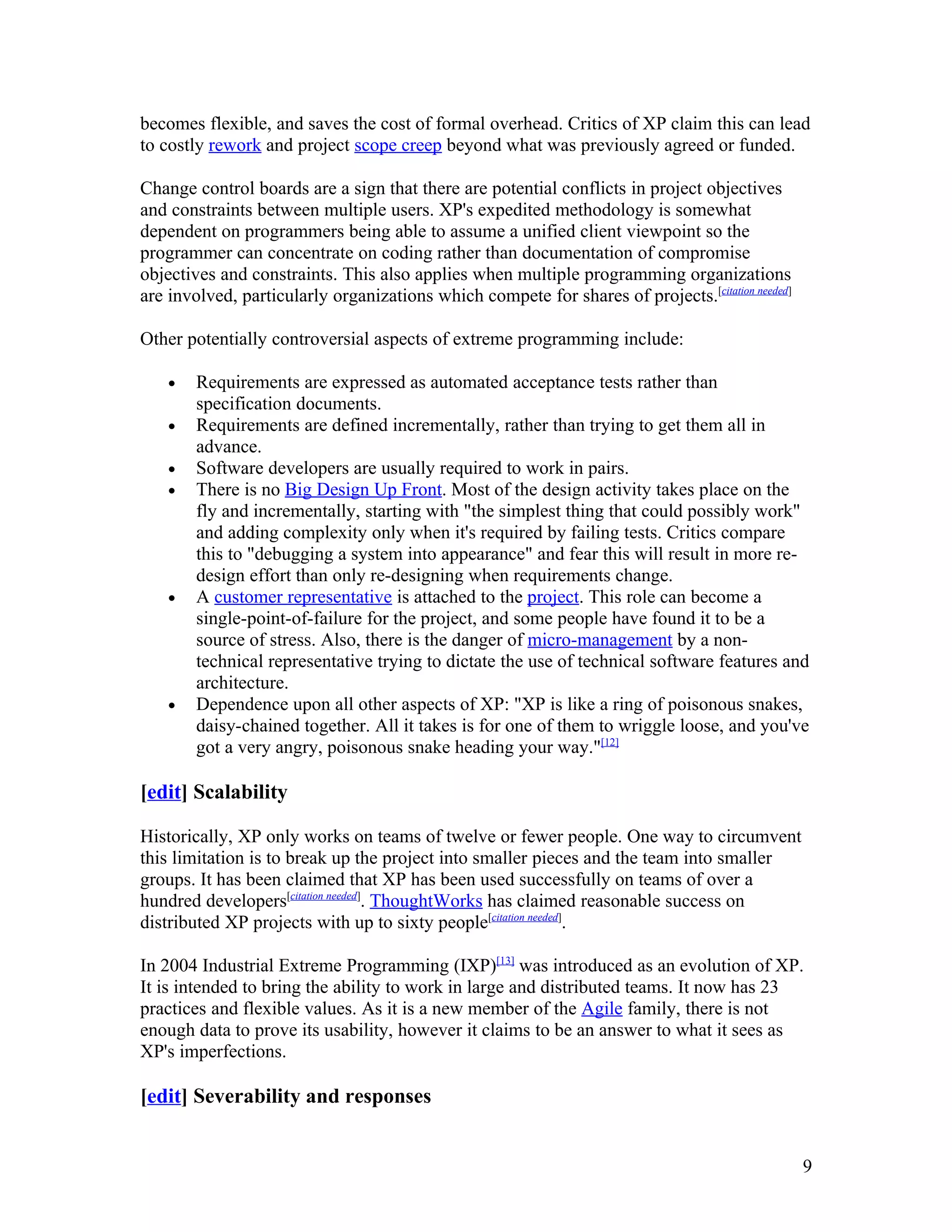 becomes flexible, and saves the cost of formal overhead. Critics of XP claim this can lead
to costly rework and project scope creep beyond what was previously agreed or funded.

Change control boards are a sign that there are potential conflicts in project objectives
and constraints between multiple users. XP's expedited methodology is somewhat
dependent on programmers being able to assume a unified client viewpoint so the
programmer can concentrate on coding rather than documentation of compromise
objectives and constraints. This also applies when multiple programming organizations
are involved, particularly organizations which compete for shares of projects.[citation needed]

Other potentially controversial aspects of extreme programming include:

    •   Requirements are expressed as automated acceptance tests rather than
        specification documents.
    •   Requirements are defined incrementally, rather than trying to get them all in
        advance.
    •   Software developers are usually required to work in pairs.
    •   There is no Big Design Up Front. Most of the design activity takes place on the
        fly and incrementally, starting with "the simplest thing that could possibly work"
        and adding complexity only when it's required by failing tests. Critics compare
        this to "debugging a system into appearance" and fear this will result in more re-
        design effort than only re-designing when requirements change.
    •   A customer representative is attached to the project. This role can become a
        single-point-of-failure for the project, and some people have found it to be a
        source of stress. Also, there is the danger of micro-management by a non-
        technical representative trying to dictate the use of technical software features and
        architecture.
    •   Dependence upon all other aspects of XP: "XP is like a ring of poisonous snakes,
        daisy-chained together. All it takes is for one of them to wriggle loose, and you've
        got a very angry, poisonous snake heading your way."[12]

[edit] Scalability

Historically, XP only works on teams of twelve or fewer people. One way to circumvent
this limitation is to break up the project into smaller pieces and the team into smaller
groups. It has been claimed that XP has been used successfully on teams of over a
hundred developers[citation needed]. ThoughtWorks has claimed reasonable success on
distributed XP projects with up to sixty people[citation needed].

In 2004 Industrial Extreme Programming (IXP)[13] was introduced as an evolution of XP.
It is intended to bring the ability to work in large and distributed teams. It now has 23
practices and flexible values. As it is a new member of the Agile family, there is not
enough data to prove its usability, however it claims to be an answer to what it sees as
XP's imperfections.

[edit] Severability and responses


                                                                                                  9
 