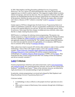 In 2003, Matt Stephens and Doug Rosenberg published Extreme Programming
Refactored: The Case Against XP which questioned the value of the XP process and
suggested ways in which it could be improved. This triggered a lengthy debate in articles,
internet newsgroups, and web-site chat areas. The core argument of the book is that XP's
practices are interdependent but that few practical organizations are willing/able to adopt
all the practices; therefore the entire process fails. The book also makes other criticisms
and it draws a likeness of XP's "collective ownership" model to socialism in a negative
manner.

Certain aspects of XP have changed since the book Extreme Programming Refactored
(2003) was published; in particular, XP now accommodates modifications to the practices
as long as the required objectives are still met. XP also uses increasingly generic terms
for processes. Some argue that these changes invalidate previous criticisms; others claim
that this is simply watering the process down.

RDP Practice is a technique for tailoring extreme programming. This practice was
initially proposed as a long research paper in a workshop organized by Philippe Kruchten
and Steve Adolph( See APSO workshop at ICSE 2008) and yet it is the only proposed
and applicable method for customizing XP. The valuable concepts behind RDP practice,
in a short time provided the rationale for applicability of it in industries. RDP Practice
tries to customize XP by relying on technique XP Rules.

Other authors have tried to reconcile XP with the older methods in order to form a unified
methodology. Some of these XP sought to replace, such as the waterfall method;
example: Project Lifecycles: Waterfall, Rapid Application Development, and All That.
JPMorgan Chase & Co. tried combining XP with the computer programming
methodologies of Capability Maturity Model Integration (CMMI), and Six Sigma. They
found that the three systems reinforced each other well, leading to better development,
and did not mutually contradict.[14]

[edit] Criticism
Extreme programming's initial buzz and controversial tenets, such as pair programming
and continuous design, have attracted particular criticisms, such as the ones coming from
McBreen[15] and Boehm and Turner.[16] Many of the criticisms, however, are believed by
Agile practitioners to be misunderstandings of agile development.[17]

In particular, extreme programming is reviewed and critiqued by Matt Stephens's and
Doug Rosenberg's Extreme Programming Refactored.[18]

Criticisms include:

   •   A methodology is only as effective as the people involved, Agile does not solve
       this
   •   Often used as a means to bleed money from customers through lack of defining a
       deliverable


                                                                                        10
 