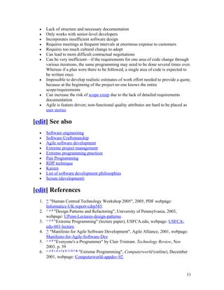 •   Lack of structure and necessary documentation
  •   Only works with senior-level developers
  •   Incorporates insufficient software design
  •   Requires meetings at frequent intervals at enormous expense to customers
  •   Requires too much cultural change to adopt
  •   Can lead to more difficult contractual negotiations
  •   Can be very inefficient—if the requirements for one area of code change through
      various iterations, the same programming may need to be done several times over.
      Whereas if a plan were there to be followed, a single area of code is expected to
      be written once.
  •   Impossible to develop realistic estimates of work effort needed to provide a quote,
      because at the beginning of the project no one knows the entire
      scope/requirements
  •   Can increase the risk of scope creep due to the lack of detailed requirements
      documentation
  •   Agile is feature driven; non-functional quality attributes are hard to be placed as
      user stories

[edit] See also
  •   Software engineering
  •   Software Craftsmanship
  •   Agile software development
  •   Extreme project management
  •   Extreme programming practices
  •   Pair Programming
  •   RDP technique
  •   Kaizen
  •   List of software development philosophies
  •   Scrum (development)

[edit] References
  1. ^ "Human Centred Technology Workshop 2005", 2005, PDF webpage:
     Informatics-UK-report-cdrp585.
  2. ^ a b "Design Patterns and Refactoring", University of Pennsylvania, 2003,
     webpage: UPenn-Lectures-design-patterns.
  3. ^ a b "Extreme Programming" (lecture paper), USFCA.edu, webpage: USFCA-
     edu-601-lecture.
  4. ^ "Manifesto for Agile Software Development", Agile Alliance, 2001, webpage:
     Manifesto-for-Agile-Software-Dev
  5. ^ a b "Everyone's a Programmer" by Clair Tristram. Technology Review, Nov
     2003. p. 39
  6. ^ a b c d e f g h i j k l m "Extreme Programming", Computerworld (online), December
     2001, webpage: Computerworld-appdev-92.



                                                                                       11
 