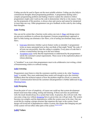 Coding can also be used to figure out the most suitable solution. Coding can also help to
communicate thoughts about programming problems. A programmer dealing with a
complex programming problem and finding it hard to explain the solution to fellow
programmers might code it and use the code to demonstrate what he or she means. Code,
say the proponents of this position, is always clear and concise and cannot be interpreted
in more than one way. Other programmers can give feedback on this code by also coding
their thoughts.

[edit] Testing

One can not be certain that a function works unless one tests it. Bugs and design errors
are pervasive problems in software development. Extreme programming's approach is
that if a little testing can eliminate a few flaws, a lot of testing can eliminate many more
flaws.

   •   Unit tests determine whether a given feature works as intended. A programmer
       writes as many automated tests as they can think of that might "break" the code; if
       all tests run successfully, then the coding is complete. Every piece of code that is
       written is tested before moving on to the next feature.
   •   Acceptance tests verify that the requirements as understood by the programmers
       satisfy the customer's actual requirements. These occur in the exploration phase of
       release planning.

A "testathon" is an event when programmers meet to do collaborative test writing, a kind
of brainstorming relative to software testing.

[edit] Listening

Programmers must listen to what the customers need the system to do, what "business
logic" is needed. They must understand these needs well enough to give the customer
feedback about the technical aspects of how the problem might be solved, or cannot be
solved. Communication between the customer and programmer is further addressed in the
Planning Game.

[edit] Designing

From the point of view of simplicity, of course one could say that system development
doesn't need more than coding, testing and listening. If those activities are performed
well, the result should always be a system that works. In practice, this will not work. One
can come a long way without designing but at a given time one will get stuck. The system
becomes too complex and the dependencies within the system cease to be clear. One can
avoid this by creating a design structure that organizes the logic in the system. Good
design will avoid lots of dependencies within a system; this means that changing one part
of the system will not affect other parts of the system.[citation needed]

[edit] Values


                                                                                               4
 