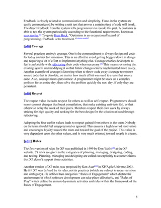 Feedback is closely related to communication and simplicity. Flaws in the system are
easily communicated by writing a unit test that proves a certain piece of code will break.
The direct feedback from the system tells programmers to recode this part. A customer is
able to test the system periodically according to the functional requirements, known as
user stories.[6] To quote Kent Beck, "Optimism is an occupational hazard of
programming, feedback is the treatment."[citation needed]

[edit] Courage

Several practices embody courage. One is the commandment to always design and code
for today and not for tomorrow. This is an effort to avoid getting bogged down in design
and requiring a lot of effort to implement anything else. Courage enables developers to
feel comfortable with refactoring their code when necessary.[6] This means reviewing the
existing system and modifying it so that future changes can be implemented more easily.
Another example of courage is knowing when to throw code away: courage to remove
source code that is obsolete, no matter how much effort was used to create that source
code. Also, courage means persistence: A programmer might be stuck on a complex
problem for an entire day, then solve the problem quickly the next day, if only they are
persistent.

[edit] Respect

The respect value includes respect for others as well as self-respect. Programmers should
never commit changes that break compilation, that make existing unit-tests fail, or that
otherwise delay the work of their peers. Members respect their own work by always
striving for high quality and seeking for the best design for the solution at hand through
refactoring.

Adopting the four earlier values leads to respect gained from others in the team. Nobody
on the team should feel unappreciated or ignored. This ensures a high level of motivation
and encourages loyalty toward the team and toward the goal of the project. This value is
very dependent upon the other values, and is very much oriented toward people in a team.

[edit] Rules

The first version of rules for XP was published in 1999 by Don Wells[10] at the XP
website. 29 rules are given in the categories of planning, managing, designing, coding,
and testing. Planning, managing and designing are called out explicitly to counter claims
that XP doesn't support those activities.

Another version of XP rules was proposed by Ken Auer[11] in XP/Agile Universe 2003.
He felt XP was defined by its rules, not its practices (which are subject to more variation
and ambiguity). He defined two categories: "Rules of Engagement" which dictate the
environment in which software development can take place effectively, and "Rules of
Play" which define the minute-by-minute activities and rules within the framework of the
Rules of Engagement.


                                                                                            6
 