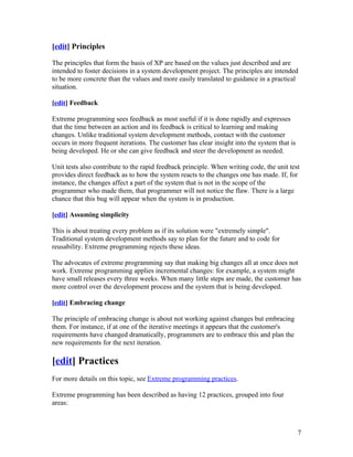 [edit] Principles

The principles that form the basis of XP are based on the values just described and are
intended to foster decisions in a system development project. The principles are intended
to be more concrete than the values and more easily translated to guidance in a practical
situation.

[edit] Feedback

Extreme programming sees feedback as most useful if it is done rapidly and expresses
that the time between an action and its feedback is critical to learning and making
changes. Unlike traditional system development methods, contact with the customer
occurs in more frequent iterations. The customer has clear insight into the system that is
being developed. He or she can give feedback and steer the development as needed.

Unit tests also contribute to the rapid feedback principle. When writing code, the unit test
provides direct feedback as to how the system reacts to the changes one has made. If, for
instance, the changes affect a part of the system that is not in the scope of the
programmer who made them, that programmer will not notice the flaw. There is a large
chance that this bug will appear when the system is in production.

[edit] Assuming simplicity

This is about treating every problem as if its solution were "extremely simple".
Traditional system development methods say to plan for the future and to code for
reusability. Extreme programming rejects these ideas.

The advocates of extreme programming say that making big changes all at once does not
work. Extreme programming applies incremental changes: for example, a system might
have small releases every three weeks. When many little steps are made, the customer has
more control over the development process and the system that is being developed.

[edit] Embracing change

The principle of embracing change is about not working against changes but embracing
them. For instance, if at one of the iterative meetings it appears that the customer's
requirements have changed dramatically, programmers are to embrace this and plan the
new requirements for the next iteration.

[edit] Practices
For more details on this topic, see Extreme programming practices.

Extreme programming has been described as having 12 practices, grouped into four
areas:



                                                                                             7
 