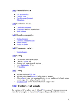 [edit] Fine scale feedback

   •   Pair programming[6]
   •   Planning game
   •   Test-driven development
   •   Whole team

[edit] Continuous process

   •   Continuous integration
   •   Refactoring or design improvement[6]
   •   Small releases

[edit] Shared understanding

   •   Coding standards
   •   Collective code ownership[6]
   •   Simple design[6]
   •   System metaphor

[edit] Programmer welfare

   •   Sustainable pace

[edit] Coding

   •   The customer is always available
   •   Code the Unit test first
   •   Only one pair integrates code at a time
   •   Leave Optimization till last
   •   No Overtime

[edit] Testing

   •   All code must have Unit tests
   •   All code must pass all Unit tests before it can be released.
   •   When a Bug is found tests are created before the bug is addressed (a bug is not an
       error in logic, it is a test you forgot to write)
   •   Acceptance tests are run often and the results are published

[edit] Controversial aspects
The practices in XP have been heavily debated.[6] Proponents of extreme programming
claim that by having the on-site customer[6] request changes informally, the process



                                                                                        8
 