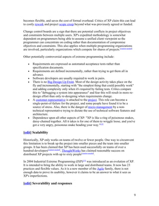 becomes flexible, and saves the cost of formal overhead. Critics of XP claim this can lead
to costly rework and project scope creep beyond what was previously agreed or funded.

Change control boards are a sign that there are potential conflicts in project objectives
and constraints between multiple users. XP's expedited methodology is somewhat
dependent on programmers being able to assume a unified client viewpoint so the
programmer can concentrate on coding rather than documentation of compromise
objectives and constraints. This also applies when multiple programming organizations
are involved, particularly organizations which compete for shares of projects.[citation needed]

Other potentially controversial aspects of extreme programming include:

    •   Requirements are expressed as automated acceptance tests rather than
        specification documents.
    •   Requirements are defined incrementally, rather than trying to get them all in
        advance.
    •   Software developers are usually required to work in pairs.
    •   There is no Big Design Up Front. Most of the design activity takes place on the
        fly and incrementally, starting with "the simplest thing that could possibly work"
        and adding complexity only when it's required by failing tests. Critics compare
        this to "debugging a system into appearance" and fear this will result in more re-
        design effort than only re-designing when requirements change.
    •   A customer representative is attached to the project. This role can become a
        single-point-of-failure for the project, and some people have found it to be a
        source of stress. Also, there is the danger of micro-management by a non-
        technical representative trying to dictate the use of technical software features and
        architecture.
    •   Dependence upon all other aspects of XP: "XP is like a ring of poisonous snakes,
        daisy-chained together. All it takes is for one of them to wriggle loose, and you've
        got a very angry, poisonous snake heading your way."[12]

[edit] Scalability

Historically, XP only works on teams of twelve or fewer people. One way to circumvent
this limitation is to break up the project into smaller pieces and the team into smaller
groups. It has been claimed that XP has been used successfully on teams of over a
hundred developers[citation needed]. ThoughtWorks has claimed reasonable success on
distributed XP projects with up to sixty people[citation needed].

In 2004 Industrial Extreme Programming (IXP)[13] was introduced as an evolution of XP.
It is intended to bring the ability to work in large and distributed teams. It now has 23
practices and flexible values. As it is a new member of the Agile family, there is not
enough data to prove its usability, however it claims to be an answer to what it sees as
XP's imperfections.

[edit] Severability and responses


                                                                                                  9
 