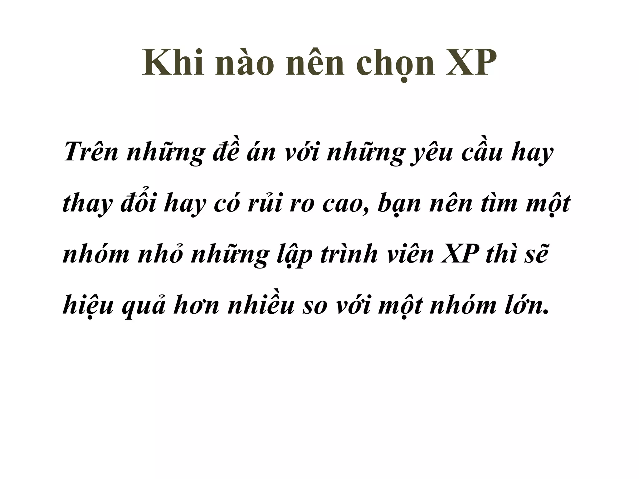 Khi nào nên chọn XP Trên những đề án với những yêu cầu hay thay đổi hay có rủi ro cao, bạn nên tìm một nhóm nhỏ những lập trình viên XP thì sẽ hiệu quả hơn nhiều so với một nhóm lớn. 
