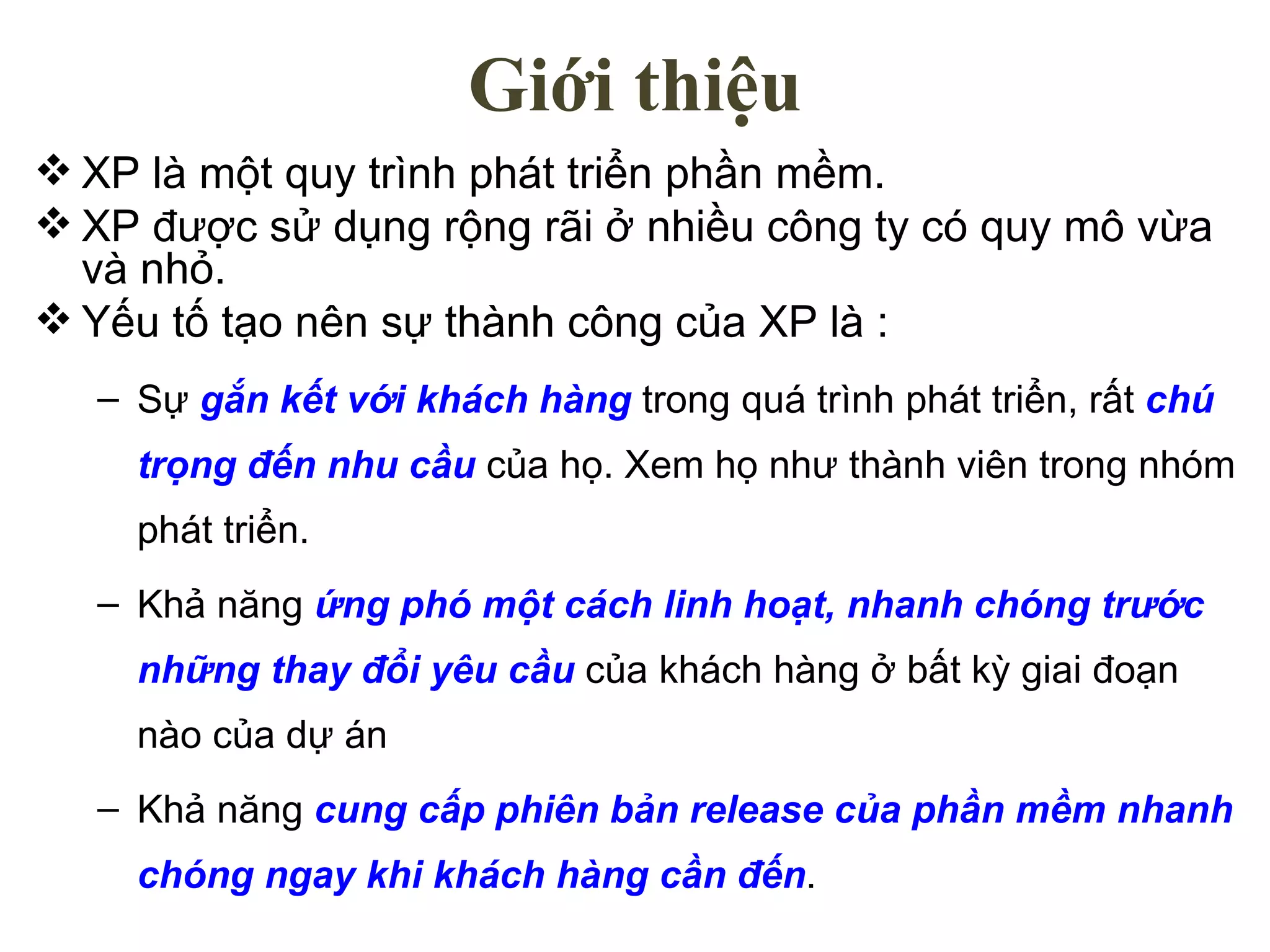 Giới thiệu XP là một quy trình phát triển phần mềm. XP được sử dụng rộng rãi ở nhiều công ty có quy mô vừa và nhỏ. Yếu tố tạo nên sự thành công của XP là : Sự  gắn kết với khách hàng  trong quá trình phát triển, rất  chú trọng đến nhu cầu  của họ. Xem họ như thành viên trong nhóm phát triển. Khả năng  ứng phó một cách linh hoạt, nhanh chóng trước những thay đổi yêu cầu  của khách hàng ở bất kỳ giai đoạn nào của dự án Khả năng  cung cấp phiên bản release của phần mềm nhanh chóng ngay khi khách hàng cần đến . 