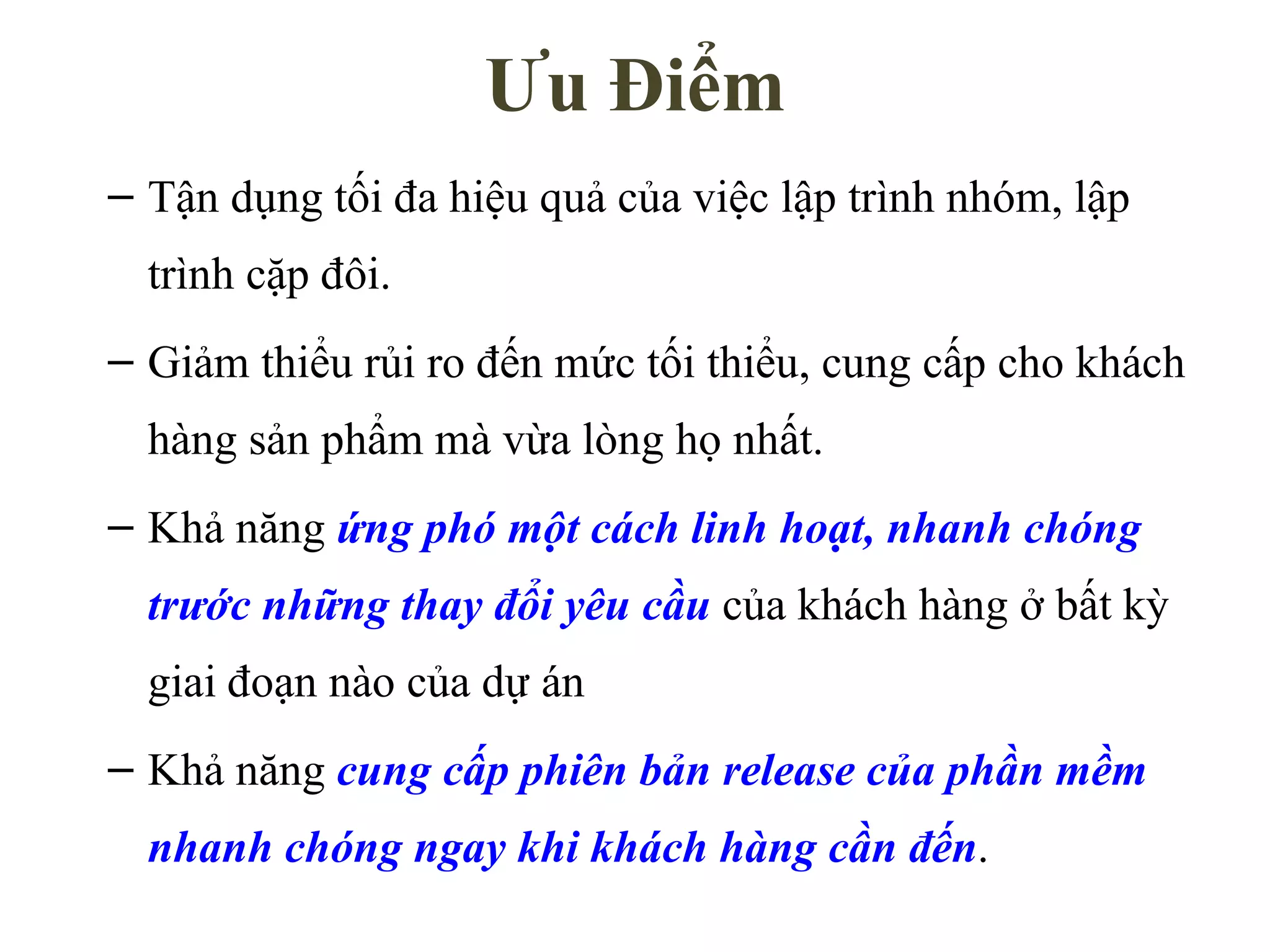 Ưu Điểm Tận dụng tối đa hiệu quả của việc lập trình nhóm, lập trình cặp đôi. Giảm thiểu rủi ro đến mức tối thiểu, cung cấp cho khách hàng sản phẩm mà vừa lòng họ nhất. Khả năng  ứng phó một cách linh hoạt, nhanh chóng trước những thay đổi yêu cầu  của khách hàng ở bất kỳ giai đoạn nào của dự án Khả năng  cung cấp phiên bản release của phần mềm nhanh chóng ngay khi khách hàng cần đến . 
