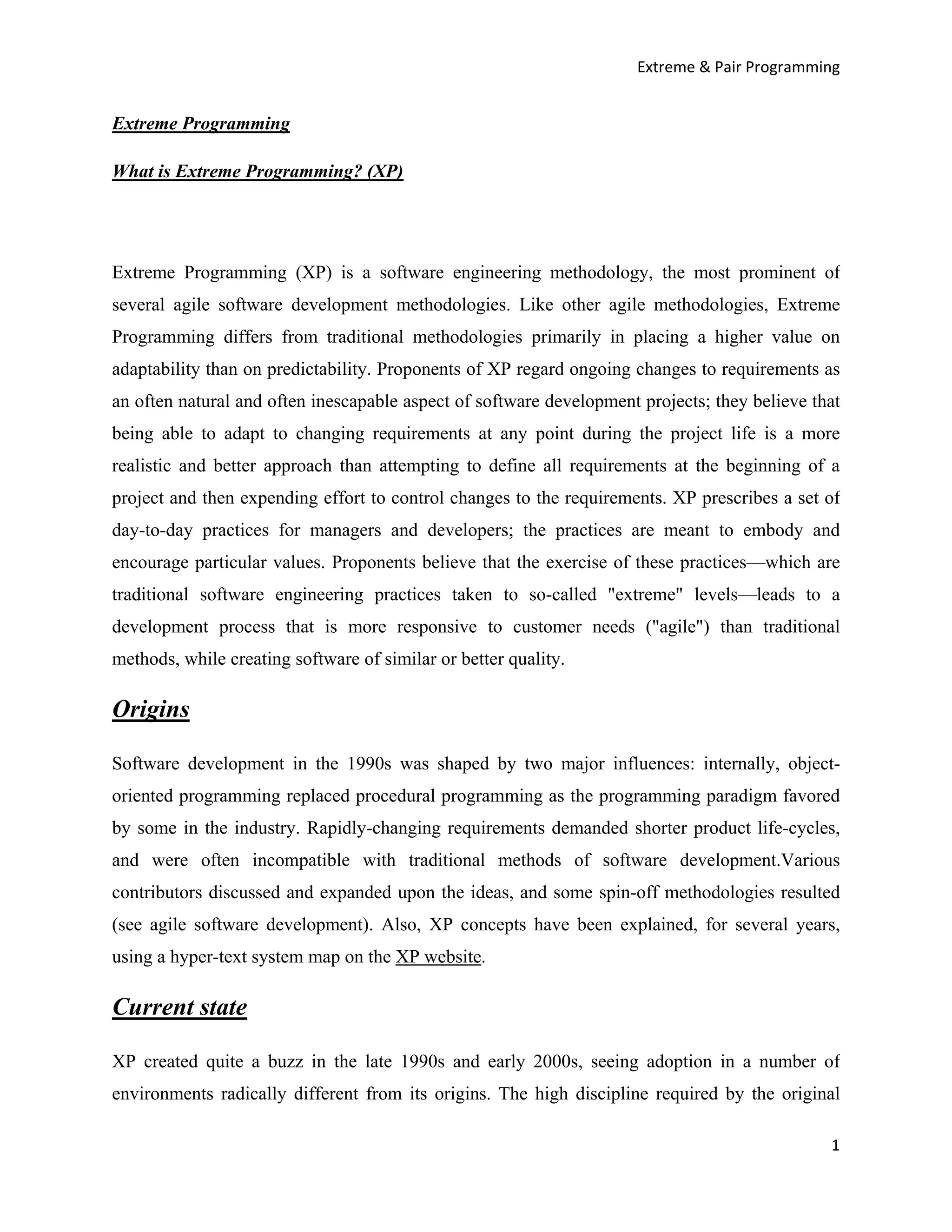 Extreme & Pair Programming


Extreme Programming

What is Extreme Programming? (XP)




Extreme Programming (XP) is a software engineering methodology, the most prominent of
several agile software development methodologies. Like other agile methodologies, Extreme
Programming differs from traditional methodologies primarily in placing a higher value on
adaptability than on predictability. Proponents of XP regard ongoing changes to requirements as
an often natural and often inescapable aspect of software development projects; they believe that
being able to adapt to changing requirements at any point during the project life is a more
realistic and better approach than attempting to define all requirements at the beginning of a
project and then expending effort to control changes to the requirements. XP prescribes a set of
day-to-day practices for managers and developers; the practices are meant to embody and
encourage particular values. Proponents believe that the exercise of these practices—which are
traditional software engineering practices taken to so-called "extreme" levels—leads to a
development process that is more responsive to customer needs ("agile") than traditional
methods, while creating software of similar or better quality.

Origins

Software development in the 1990s was shaped by two major influences: internally, object-
oriented programming replaced procedural programming as the programming paradigm favored
by some in the industry. Rapidly-changing requirements demanded shorter product life-cycles,
and were often incompatible with traditional methods of software development.Various
contributors discussed and expanded upon the ideas, and some spin-off methodologies resulted
(see agile software development). Also, XP concepts have been explained, for several years,
using a hyper-text system map on the XP website.

Current state

XP created quite a buzz in the late 1990s and early 2000s, seeing adoption in a number of
environments radically different from its origins. The high discipline required by the original

                                                                                               1
 