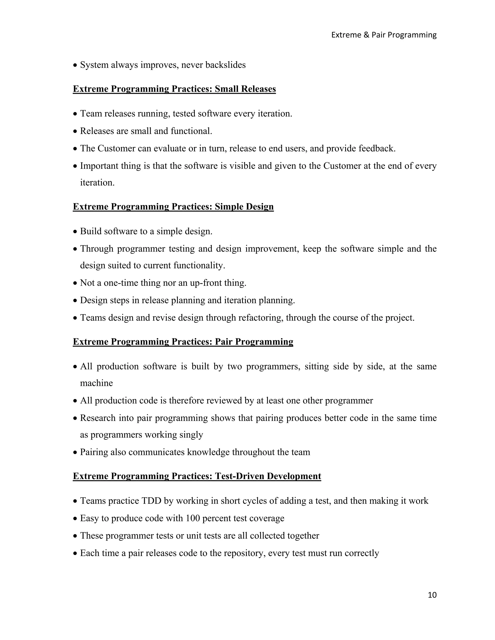 Extreme & Pair Programming


• System always improves, never backslides

Extreme Programming Practices: Small Releases

• Team releases running, tested software every iteration.
• Releases are small and functional.
• The Customer can evaluate or in turn, release to end users, and provide feedback.
• Important thing is that the software is visible and given to the Customer at the end of every
 iteration.

Extreme Programming Practices: Simple Design

• Build software to a simple design.
• Through programmer testing and design improvement, keep the software simple and the
 design suited to current functionality.
• Not a one-time thing nor an up-front thing.
• Design steps in release planning and iteration planning.
• Teams design and revise design through refactoring, through the course of the project.

Extreme Programming Practices: Pair Programming

• All production software is built by two programmers, sitting side by side, at the same
 machine
• All production code is therefore reviewed by at least one other programmer
• Research into pair programming shows that pairing produces better code in the same time
 as programmers working singly
• Pairing also communicates knowledge throughout the team

Extreme Programming Practices: Test-Driven Development

• Teams practice TDD by working in short cycles of adding a test, and then making it work
• Easy to produce code with 100 percent test coverage
• These programmer tests or unit tests are all collected together
• Each time a pair releases code to the repository, every test must run correctly



                                                                                            10
 