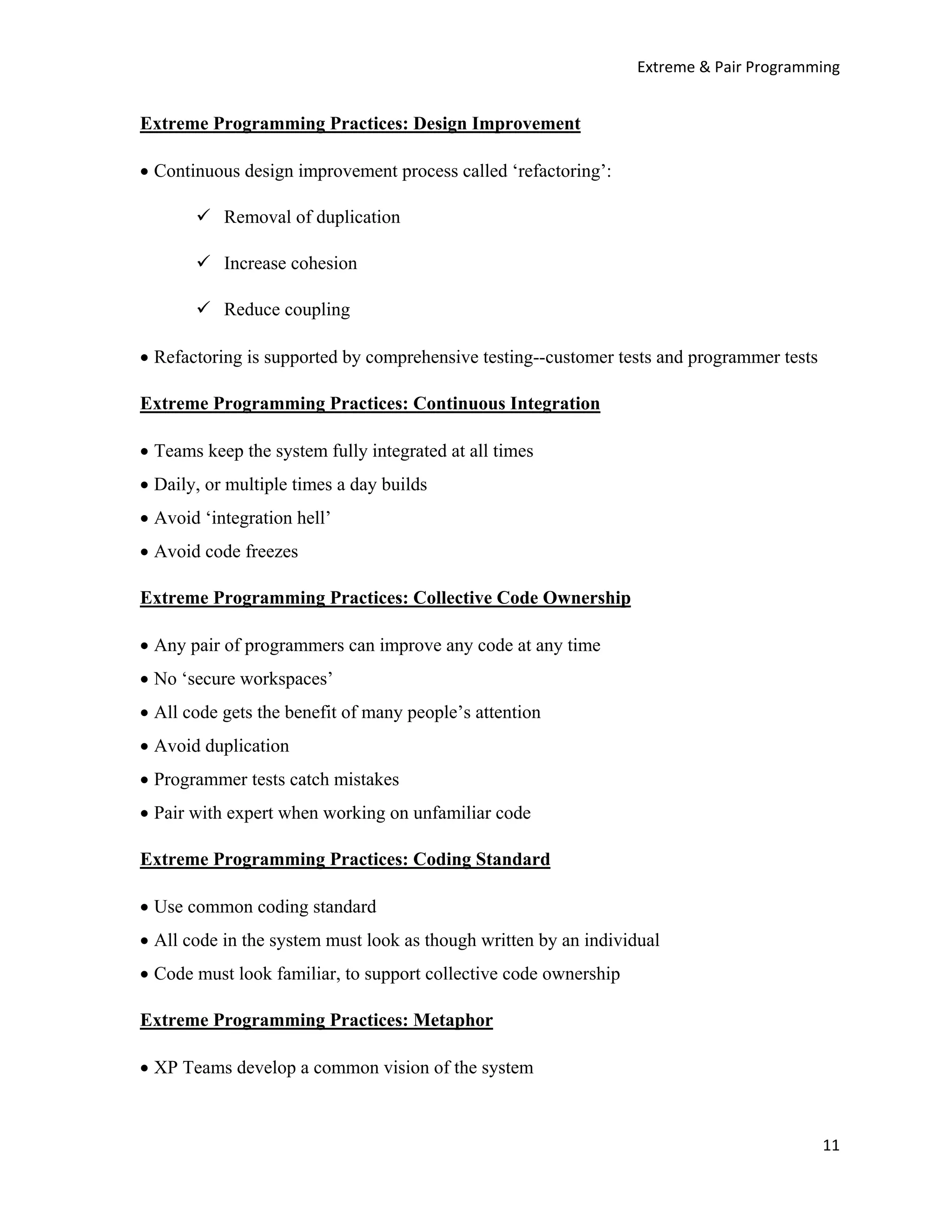 Extreme & Pair Programming


Extreme Programming Practices: Design Improvement

• Continuous design improvement process called ‘refactoring’:

           Removal of duplication

           Increase cohesion

           Reduce coupling

• Refactoring is supported by comprehensive testing--customer tests and programmer tests

Extreme Programming Practices: Continuous Integration

• Teams keep the system fully integrated at all times
• Daily, or multiple times a day builds
• Avoid ‘integration hell’
• Avoid code freezes

Extreme Programming Practices: Collective Code Ownership

• Any pair of programmers can improve any code at any time
• No ‘secure workspaces’
• All code gets the benefit of many people’s attention
• Avoid duplication
• Programmer tests catch mistakes
• Pair with expert when working on unfamiliar code

Extreme Programming Practices: Coding Standard

• Use common coding standard
• All code in the system must look as though written by an individual
• Code must look familiar, to support collective code ownership

Extreme Programming Practices: Metaphor

• XP Teams develop a common vision of the system



                                                                                           11
 