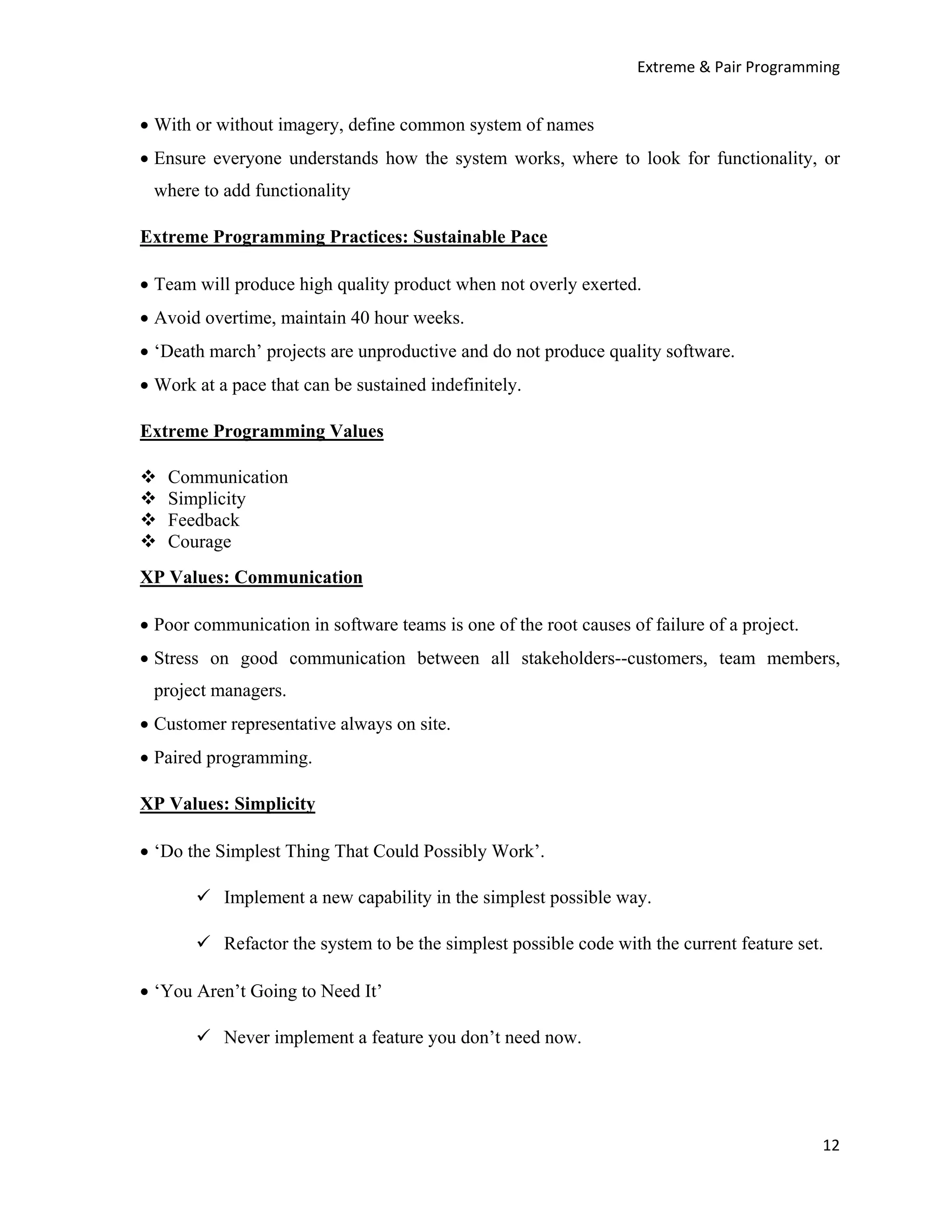 Extreme & Pair Programming


• With or without imagery, define common system of names
• Ensure everyone understands how the system works, where to look for functionality, or
 where to add functionality

Extreme Programming Practices: Sustainable Pace

• Team will produce high quality product when not overly exerted.
• Avoid overtime, maintain 40 hour weeks.
• ‘Death march’ projects are unproductive and do not produce quality software.
• Work at a pace that can be sustained indefinitely.

Extreme Programming Values

   Communication
   Simplicity
   Feedback
   Courage
XP Values: Communication

• Poor communication in software teams is one of the root causes of failure of a project.
• Stress on good communication between all stakeholders--customers, team members,
 project managers.
• Customer representative always on site.
• Paired programming.

XP Values: Simplicity

• ‘Do the Simplest Thing That Could Possibly Work’.

           Implement a new capability in the simplest possible way.

           Refactor the system to be the simplest possible code with the current feature set.

• ‘You Aren’t Going to Need It’

           Never implement a feature you don’t need now.




                                                                                            12
 