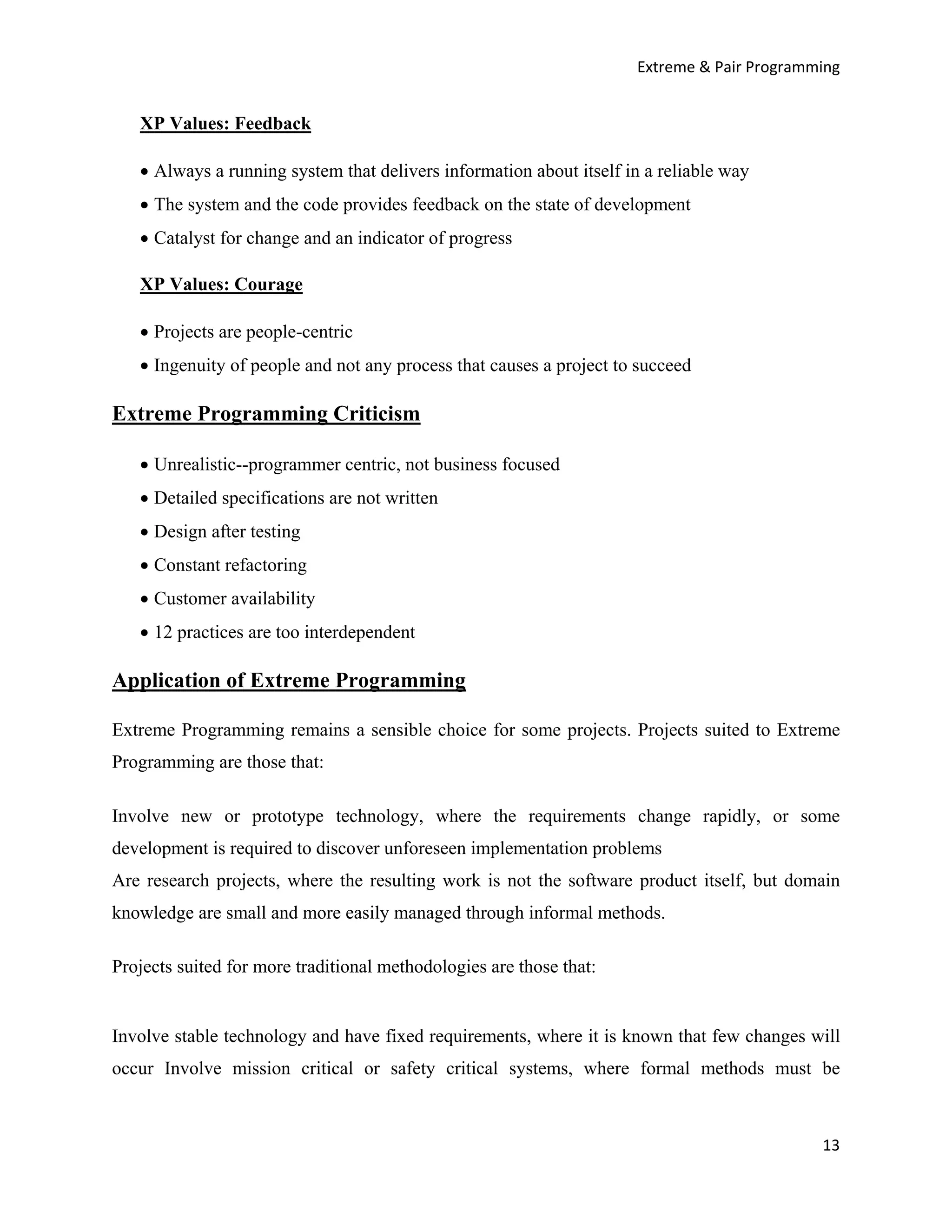 Extreme & Pair Programming


   XP Values: Feedback

   • Always a running system that delivers information about itself in a reliable way
   • The system and the code provides feedback on the state of development
   • Catalyst for change and an indicator of progress

   XP Values: Courage

   • Projects are people-centric
   • Ingenuity of people and not any process that causes a project to succeed

Extreme Programming Criticism

   • Unrealistic--programmer centric, not business focused
   • Detailed specifications are not written
   • Design after testing
   • Constant refactoring
   • Customer availability
   • 12 practices are too interdependent

Application of Extreme Programming

Extreme Programming remains a sensible choice for some projects. Projects suited to Extreme
Programming are those that:

Involve new or prototype technology, where the requirements change rapidly, or some
development is required to discover unforeseen implementation problems
Are research projects, where the resulting work is not the software product itself, but domain
knowledge are small and more easily managed through informal methods.

Projects suited for more traditional methodologies are those that:


Involve stable technology and have fixed requirements, where it is known that few changes will
occur Involve mission critical or safety critical systems, where formal methods must be



                                                                                            13
 