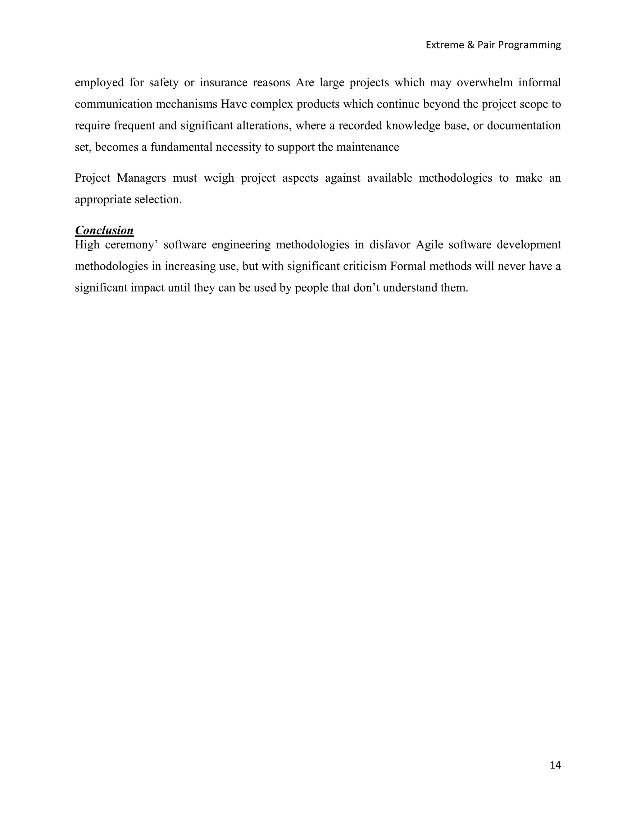 Extreme & Pair Programming


employed for safety or insurance reasons Are large projects which may overwhelm informal
communication mechanisms Have complex products which continue beyond the project scope to
require frequent and significant alterations, where a recorded knowledge base, or documentation
set, becomes a fundamental necessity to support the maintenance

Project Managers must weigh project aspects against available methodologies to make an
appropriate selection.

Conclusion
High ceremony’ software engineering methodologies in disfavor Agile software development
methodologies in increasing use, but with significant criticism Formal methods will never have a
significant impact until they can be used by people that don’t understand them.




                                                                                             14
 
