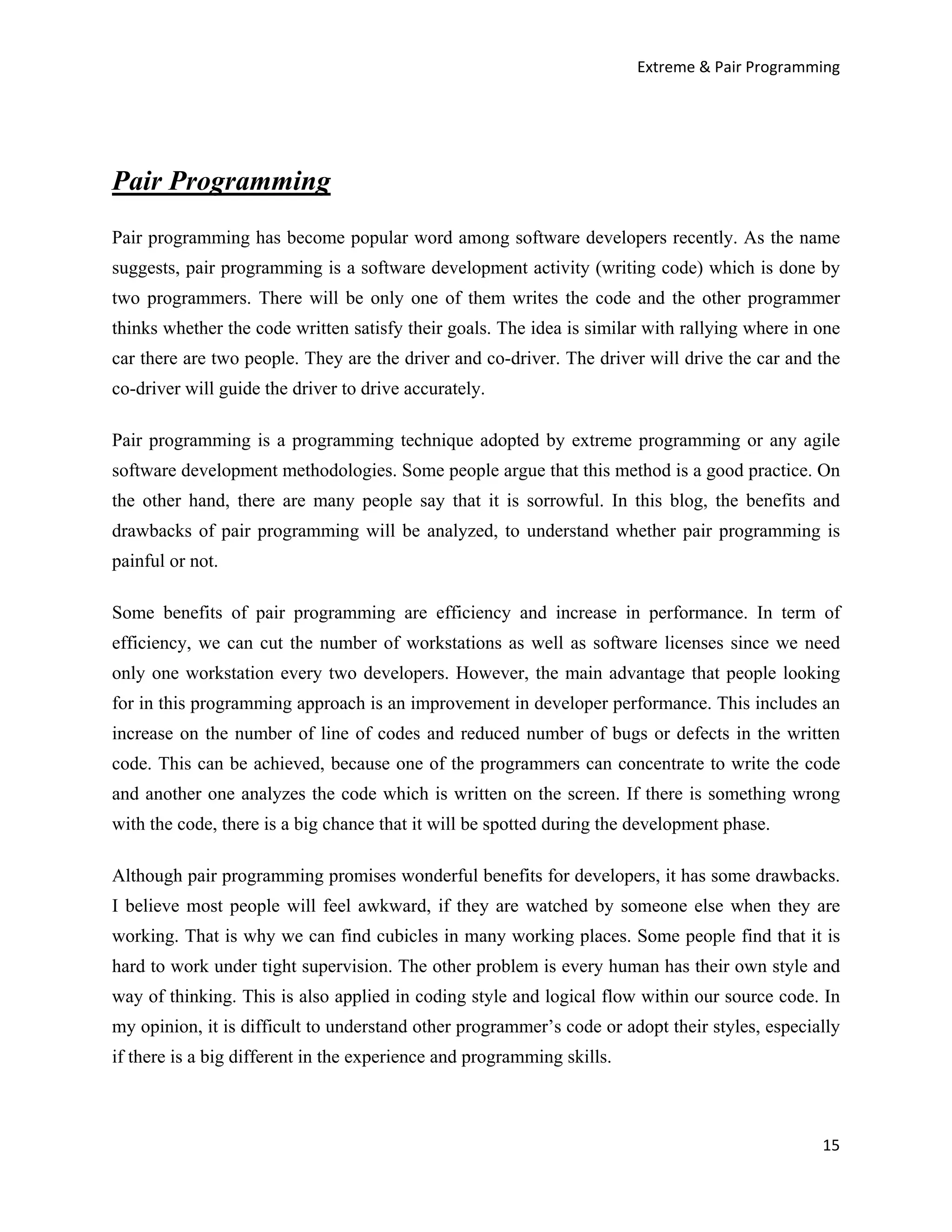 Extreme & Pair Programming




Pair Programming
Pair programming has become popular word among software developers recently. As the name
suggests, pair programming is a software development activity (writing code) which is done by
two programmers. There will be only one of them writes the code and the other programmer
thinks whether the code written satisfy their goals. The idea is similar with rallying where in one
car there are two people. They are the driver and co-driver. The driver will drive the car and the
co-driver will guide the driver to drive accurately.

Pair programming is a programming technique adopted by extreme programming or any agile
software development methodologies. Some people argue that this method is a good practice. On
the other hand, there are many people say that it is sorrowful. In this blog, the benefits and
drawbacks of pair programming will be analyzed, to understand whether pair programming is
painful or not.

Some benefits of pair programming are efficiency and increase in performance. In term of
efficiency, we can cut the number of workstations as well as software licenses since we need
only one workstation every two developers. However, the main advantage that people looking
for in this programming approach is an improvement in developer performance. This includes an
increase on the number of line of codes and reduced number of bugs or defects in the written
code. This can be achieved, because one of the programmers can concentrate to write the code
and another one analyzes the code which is written on the screen. If there is something wrong
with the code, there is a big chance that it will be spotted during the development phase.

Although pair programming promises wonderful benefits for developers, it has some drawbacks.
I believe most people will feel awkward, if they are watched by someone else when they are
working. That is why we can find cubicles in many working places. Some people find that it is
hard to work under tight supervision. The other problem is every human has their own style and
way of thinking. This is also applied in coding style and logical flow within our source code. In
my opinion, it is difficult to understand other programmer’s code or adopt their styles, especially
if there is a big different in the experience and programming skills.



                                                                                                15
 