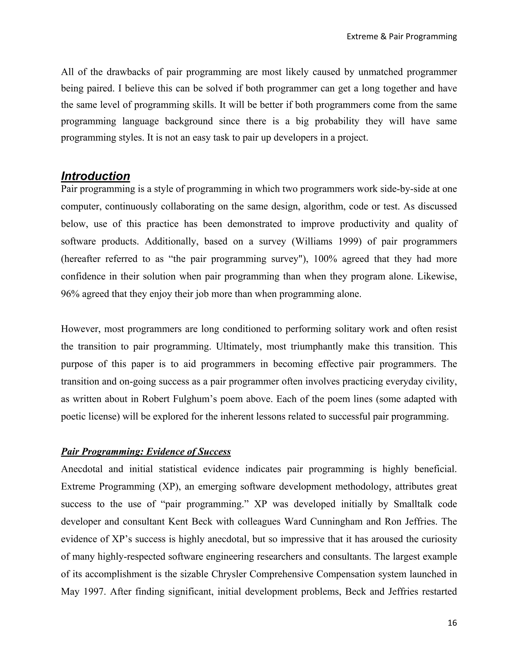 Extreme & Pair Programming


All of the drawbacks of pair programming are most likely caused by unmatched programmer
being paired. I believe this can be solved if both programmer can get a long together and have
the same level of programming skills. It will be better if both programmers come from the same
programming language background since there is a big probability they will have same
programming styles. It is not an easy task to pair up developers in a project.


Introduction
Pair programming is a style of programming in which two programmers work side-by-side at one
computer, continuously collaborating on the same design, algorithm, code or test. As discussed
below, use of this practice has been demonstrated to improve productivity and quality of
software products. Additionally, based on a survey (Williams 1999) of pair programmers
(hereafter referred to as “the pair programming survey"), 100% agreed that they had more
confidence in their solution when pair programming than when they program alone. Likewise,
96% agreed that they enjoy their job more than when programming alone.


However, most programmers are long conditioned to performing solitary work and often resist
the transition to pair programming. Ultimately, most triumphantly make this transition. This
purpose of this paper is to aid programmers in becoming effective pair programmers. The
transition and on-going success as a pair programmer often involves practicing everyday civility,
as written about in Robert Fulghum’s poem above. Each of the poem lines (some adapted with
poetic license) will be explored for the inherent lessons related to successful pair programming.


Pair Programming: Evidence of Success
Anecdotal and initial statistical evidence indicates pair programming is highly beneficial.
Extreme Programming (XP), an emerging software development methodology, attributes great
success to the use of “pair programming.” XP was developed initially by Smalltalk code
developer and consultant Kent Beck with colleagues Ward Cunningham and Ron Jeffries. The
evidence of XP’s success is highly anecdotal, but so impressive that it has aroused the curiosity
of many highly-respected software engineering researchers and consultants. The largest example
of its accomplishment is the sizable Chrysler Comprehensive Compensation system launched in
May 1997. After finding significant, initial development problems, Beck and Jeffries restarted


                                                                                                16
 