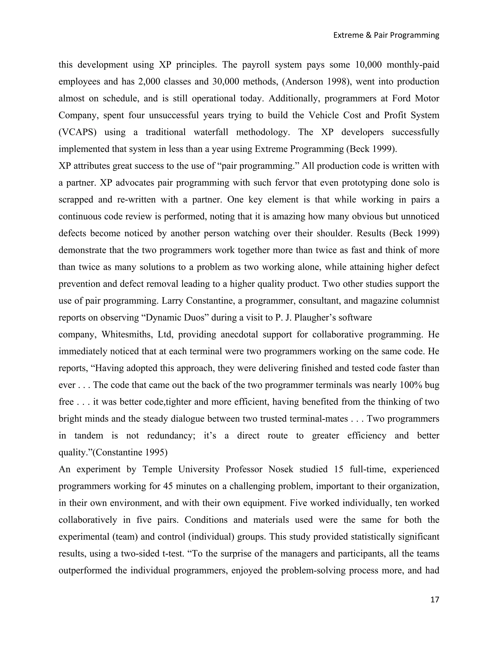 Extreme & Pair Programming


this development using XP principles. The payroll system pays some 10,000 monthly-paid
employees and has 2,000 classes and 30,000 methods, (Anderson 1998), went into production
almost on schedule, and is still operational today. Additionally, programmers at Ford Motor
Company, spent four unsuccessful years trying to build the Vehicle Cost and Profit System
(VCAPS) using a traditional waterfall methodology. The XP developers successfully
implemented that system in less than a year using Extreme Programming (Beck 1999).
XP attributes great success to the use of “pair programming.” All production code is written with
a partner. XP advocates pair programming with such fervor that even prototyping done solo is
scrapped and re-written with a partner. One key element is that while working in pairs a
continuous code review is performed, noting that it is amazing how many obvious but unnoticed
defects become noticed by another person watching over their shoulder. Results (Beck 1999)
demonstrate that the two programmers work together more than twice as fast and think of more
than twice as many solutions to a problem as two working alone, while attaining higher defect
prevention and defect removal leading to a higher quality product. Two other studies support the
use of pair programming. Larry Constantine, a programmer, consultant, and magazine columnist
reports on observing “Dynamic Duos” during a visit to P. J. Plaugher’s software
company, Whitesmiths, Ltd, providing anecdotal support for collaborative programming. He
immediately noticed that at each terminal were two programmers working on the same code. He
reports, “Having adopted this approach, they were delivering finished and tested code faster than
ever . . . The code that came out the back of the two programmer terminals was nearly 100% bug
free . . . it was better code,tighter and more efficient, having benefited from the thinking of two
bright minds and the steady dialogue between two trusted terminal-mates . . . Two programmers
in tandem is not redundancy; it’s a direct route to greater efficiency and better
quality.”(Constantine 1995)
An experiment by Temple University Professor Nosek studied 15 full-time, experienced
programmers working for 45 minutes on a challenging problem, important to their organization,
in their own environment, and with their own equipment. Five worked individually, ten worked
collaboratively in five pairs. Conditions and materials used were the same for both the
experimental (team) and control (individual) groups. This study provided statistically significant
results, using a two-sided t-test. “To the surprise of the managers and participants, all the teams
outperformed the individual programmers, enjoyed the problem-solving process more, and had

                                                                                                17
 