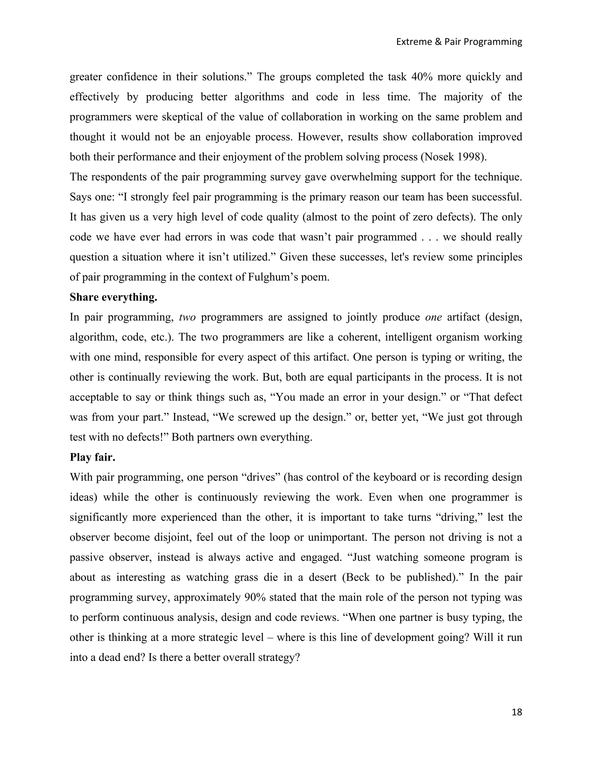 Extreme & Pair Programming


greater confidence in their solutions.” The groups completed the task 40% more quickly and
effectively by producing better algorithms and code in less time. The majority of the
programmers were skeptical of the value of collaboration in working on the same problem and
thought it would not be an enjoyable process. However, results show collaboration improved
both their performance and their enjoyment of the problem solving process (Nosek 1998).
The respondents of the pair programming survey gave overwhelming support for the technique.
Says one: “I strongly feel pair programming is the primary reason our team has been successful.
It has given us a very high level of code quality (almost to the point of zero defects). The only
code we have ever had errors in was code that wasn’t pair programmed . . . we should really
question a situation where it isn’t utilized.” Given these successes, let's review some principles
of pair programming in the context of Fulghum’s poem.
Share everything.
In pair programming, two programmers are assigned to jointly produce one artifact (design,
algorithm, code, etc.). The two programmers are like a coherent, intelligent organism working
with one mind, responsible for every aspect of this artifact. One person is typing or writing, the
other is continually reviewing the work. But, both are equal participants in the process. It is not
acceptable to say or think things such as, “You made an error in your design.” or “That defect
was from your part.” Instead, “We screwed up the design.” or, better yet, “We just got through
test with no defects!” Both partners own everything.
Play fair.
With pair programming, one person “drives” (has control of the keyboard or is recording design
ideas) while the other is continuously reviewing the work. Even when one programmer is
significantly more experienced than the other, it is important to take turns “driving,” lest the
observer become disjoint, feel out of the loop or unimportant. The person not driving is not a
passive observer, instead is always active and engaged. “Just watching someone program is
about as interesting as watching grass die in a desert (Beck to be published).” In the pair
programming survey, approximately 90% stated that the main role of the person not typing was
to perform continuous analysis, design and code reviews. “When one partner is busy typing, the
other is thinking at a more strategic level – where is this line of development going? Will it run
into a dead end? Is there a better overall strategy?



                                                                                                18
 