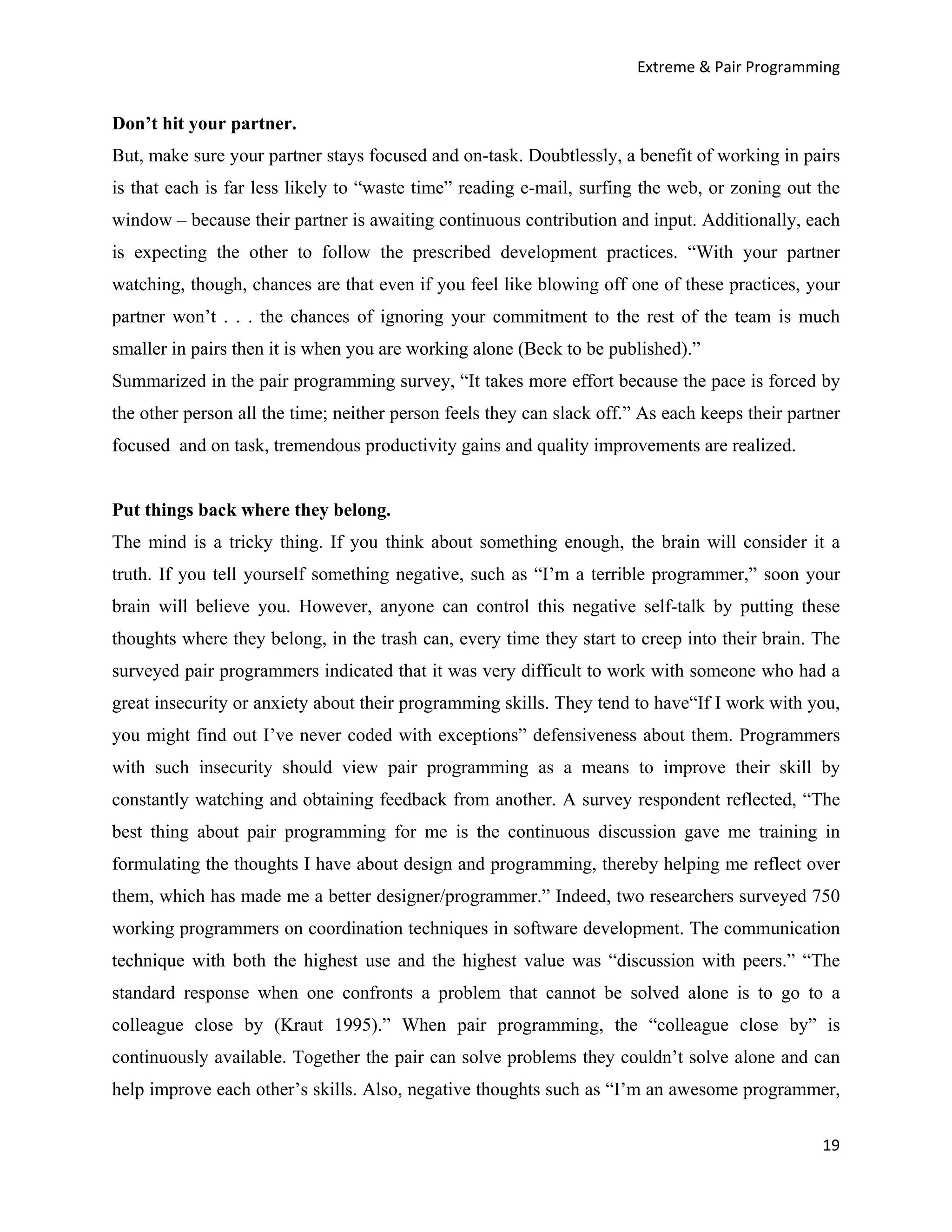 Extreme & Pair Programming


Don’t hit your partner.
But, make sure your partner stays focused and on-task. Doubtlessly, a benefit of working in pairs
is that each is far less likely to “waste time” reading e-mail, surfing the web, or zoning out the
window – because their partner is awaiting continuous contribution and input. Additionally, each
is expecting the other to follow the prescribed development practices. “With your partner
watching, though, chances are that even if you feel like blowing off one of these practices, your
partner won’t . . . the chances of ignoring your commitment to the rest of the team is much
smaller in pairs then it is when you are working alone (Beck to be published).”
Summarized in the pair programming survey, “It takes more effort because the pace is forced by
the other person all the time; neither person feels they can slack off.” As each keeps their partner
focused and on task, tremendous productivity gains and quality improvements are realized.


Put things back where they belong.
The mind is a tricky thing. If you think about something enough, the brain will consider it a
truth. If you tell yourself something negative, such as “I’m a terrible programmer,” soon your
brain will believe you. However, anyone can control this negative self-talk by putting these
thoughts where they belong, in the trash can, every time they start to creep into their brain. The
surveyed pair programmers indicated that it was very difficult to work with someone who had a
great insecurity or anxiety about their programming skills. They tend to have“If I work with you,
you might find out I’ve never coded with exceptions” defensiveness about them. Programmers
with such insecurity should view pair programming as a means to improve their skill by
constantly watching and obtaining feedback from another. A survey respondent reflected, “The
best thing about pair programming for me is the continuous discussion gave me training in
formulating the thoughts I have about design and programming, thereby helping me reflect over
them, which has made me a better designer/programmer.” Indeed, two researchers surveyed 750
working programmers on coordination techniques in software development. The communication
technique with both the highest use and the highest value was “discussion with peers.” “The
standard response when one confronts a problem that cannot be solved alone is to go to a
colleague close by (Kraut 1995).” When pair programming, the “colleague close by” is
continuously available. Together the pair can solve problems they couldn’t solve alone and can
help improve each other’s skills. Also, negative thoughts such as “I’m an awesome programmer,

                                                                                                 19
 