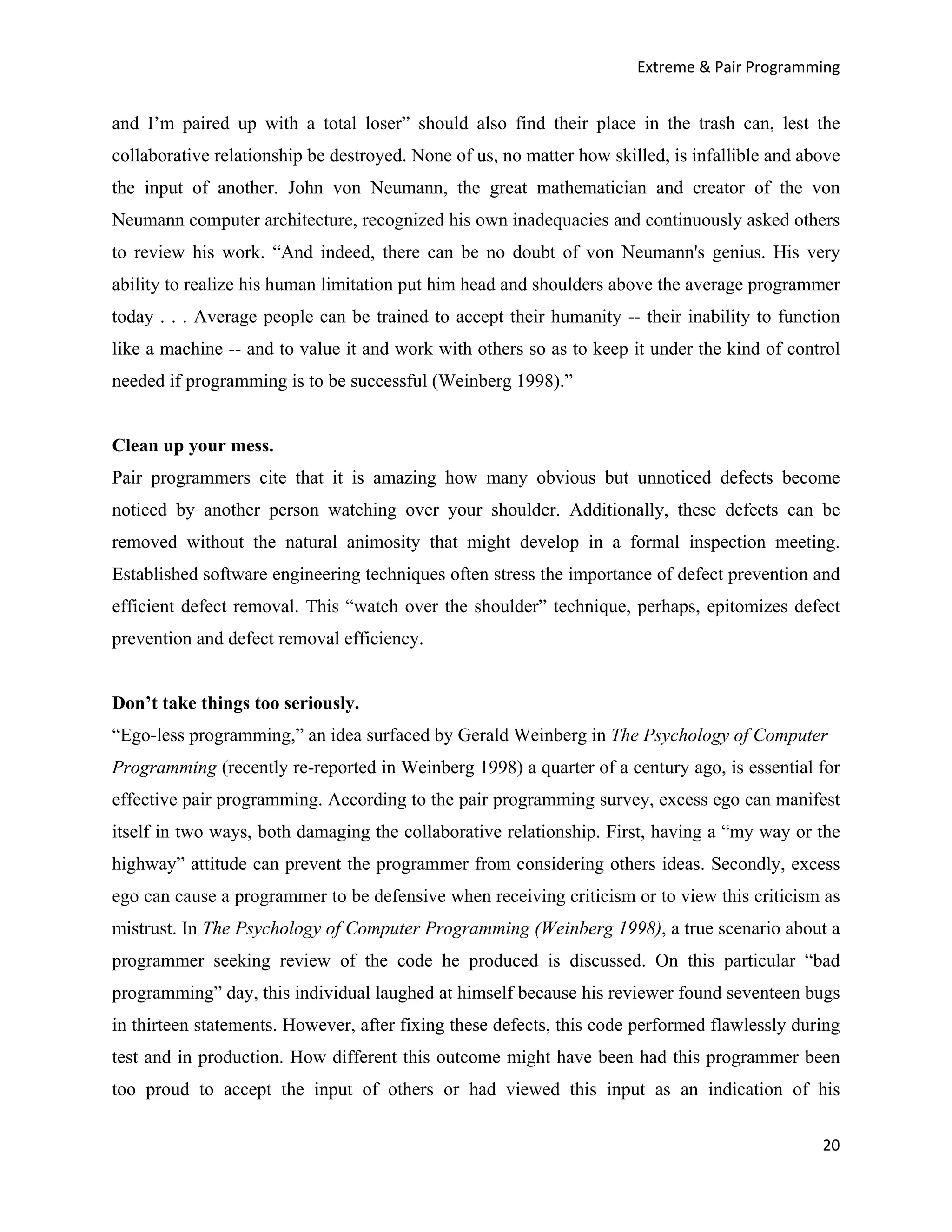 Extreme & Pair Programming


and I’m paired up with a total loser” should also find their place in the trash can, lest the
collaborative relationship be destroyed. None of us, no matter how skilled, is infallible and above
the input of another. John von Neumann, the great mathematician and creator of the von
Neumann computer architecture, recognized his own inadequacies and continuously asked others
to review his work. “And indeed, there can be no doubt of von Neumann's genius. His very
ability to realize his human limitation put him head and shoulders above the average programmer
today . . . Average people can be trained to accept their humanity -- their inability to function
like a machine -- and to value it and work with others so as to keep it under the kind of control
needed if programming is to be successful (Weinberg 1998).”


Clean up your mess.
Pair programmers cite that it is amazing how many obvious but unnoticed defects become
noticed by another person watching over your shoulder. Additionally, these defects can be
removed without the natural animosity that might develop in a formal inspection meeting.
Established software engineering techniques often stress the importance of defect prevention and
efficient defect removal. This “watch over the shoulder” technique, perhaps, epitomizes defect
prevention and defect removal efficiency.


Don’t take things too seriously.
“Ego-less programming,” an idea surfaced by Gerald Weinberg in The Psychology of Computer
Programming (recently re-reported in Weinberg 1998) a quarter of a century ago, is essential for
effective pair programming. According to the pair programming survey, excess ego can manifest
itself in two ways, both damaging the collaborative relationship. First, having a “my way or the
highway” attitude can prevent the programmer from considering others ideas. Secondly, excess
ego can cause a programmer to be defensive when receiving criticism or to view this criticism as
mistrust. In The Psychology of Computer Programming (Weinberg 1998), a true scenario about a
programmer seeking review of the code he produced is discussed. On this particular “bad
programming” day, this individual laughed at himself because his reviewer found seventeen bugs
in thirteen statements. However, after fixing these defects, this code performed flawlessly during
test and in production. How different this outcome might have been had this programmer been
too proud to accept the input of others or had viewed this input as an indication of his

                                                                                                20
 