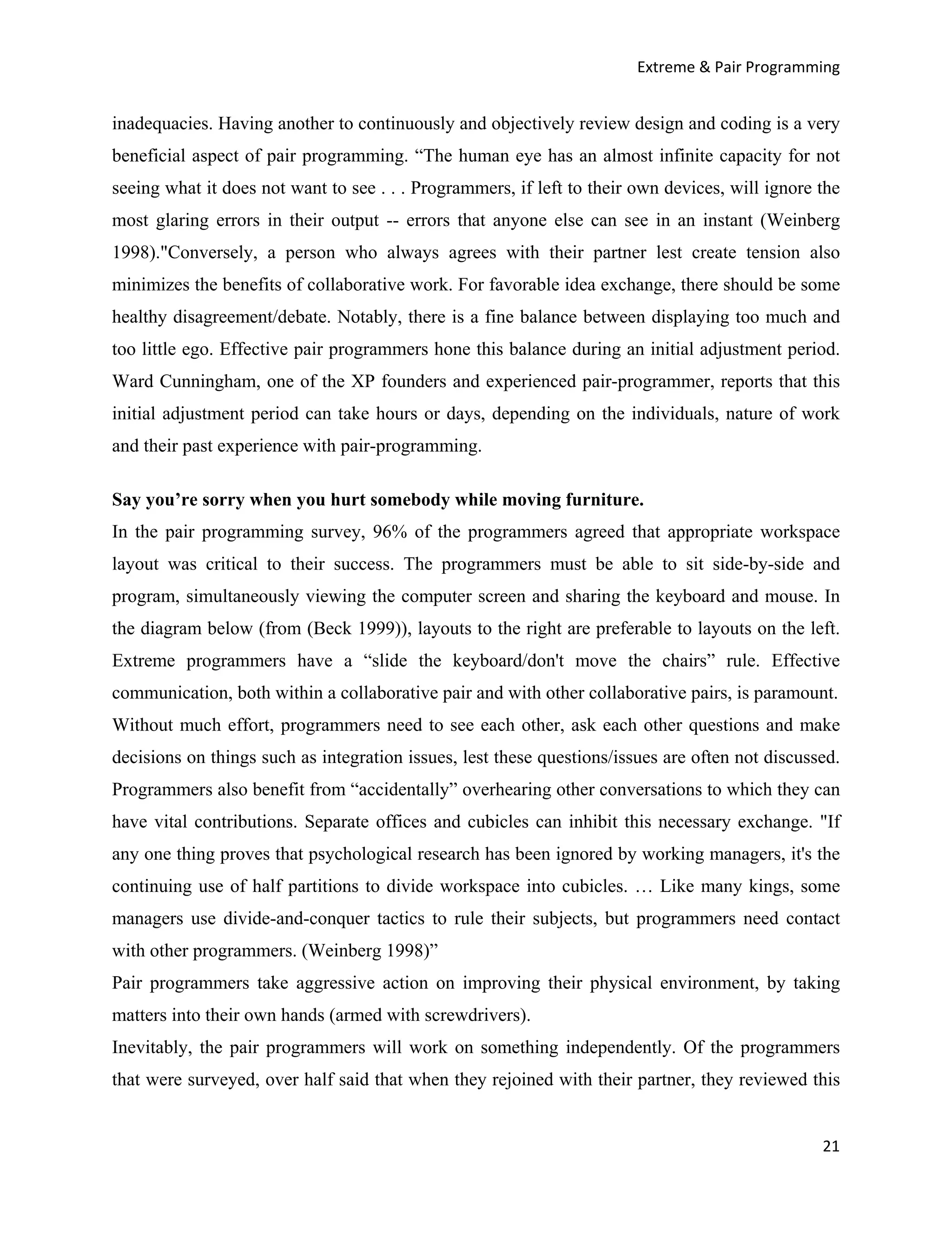 Extreme & Pair Programming


inadequacies. Having another to continuously and objectively review design and coding is a very
beneficial aspect of pair programming. “The human eye has an almost infinite capacity for not
seeing what it does not want to see . . . Programmers, if left to their own devices, will ignore the
most glaring errors in their output -- errors that anyone else can see in an instant (Weinberg
1998)."Conversely, a person who always agrees with their partner lest create tension also
minimizes the benefits of collaborative work. For favorable idea exchange, there should be some
healthy disagreement/debate. Notably, there is a fine balance between displaying too much and
too little ego. Effective pair programmers hone this balance during an initial adjustment period.
Ward Cunningham, one of the XP founders and experienced pair-programmer, reports that this
initial adjustment period can take hours or days, depending on the individuals, nature of work
and their past experience with pair-programming.

Say you’re sorry when you hurt somebody while moving furniture.
In the pair programming survey, 96% of the programmers agreed that appropriate workspace
layout was critical to their success. The programmers must be able to sit side-by-side and
program, simultaneously viewing the computer screen and sharing the keyboard and mouse. In
the diagram below (from (Beck 1999)), layouts to the right are preferable to layouts on the left.
Extreme programmers have a “slide the keyboard/don't move the chairs” rule. Effective
communication, both within a collaborative pair and with other collaborative pairs, is paramount.
Without much effort, programmers need to see each other, ask each other questions and make
decisions on things such as integration issues, lest these questions/issues are often not discussed.
Programmers also benefit from “accidentally” overhearing other conversations to which they can
have vital contributions. Separate offices and cubicles can inhibit this necessary exchange. "If
any one thing proves that psychological research has been ignored by working managers, it's the
continuing use of half partitions to divide workspace into cubicles. … Like many kings, some
managers use divide-and-conquer tactics to rule their subjects, but programmers need contact
with other programmers. (Weinberg 1998)”
Pair programmers take aggressive action on improving their physical environment, by taking
matters into their own hands (armed with screwdrivers).
Inevitably, the pair programmers will work on something independently. Of the programmers
that were surveyed, over half said that when they rejoined with their partner, they reviewed this


                                                                                                 21
 