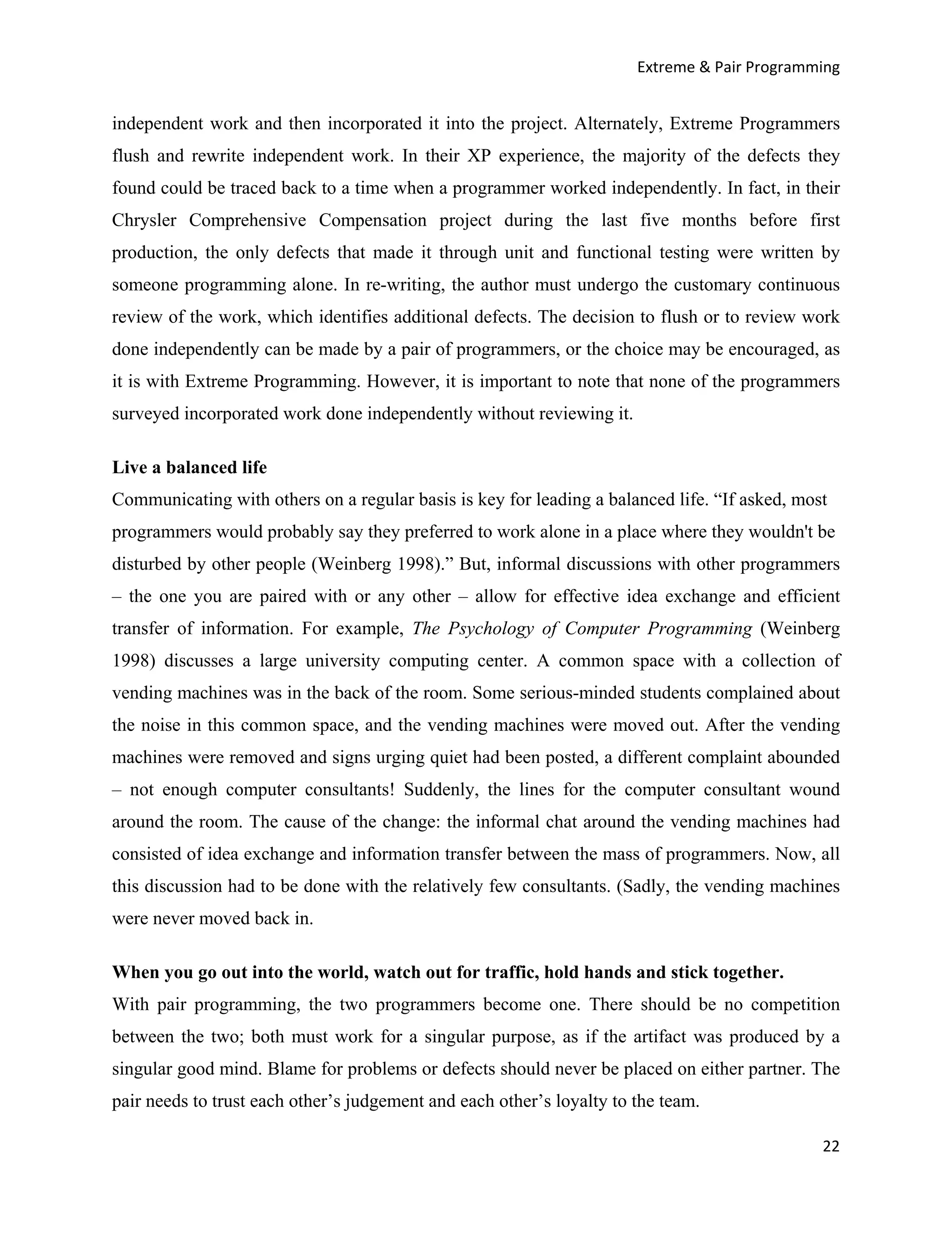 Extreme & Pair Programming


independent work and then incorporated it into the project. Alternately, Extreme Programmers
flush and rewrite independent work. In their XP experience, the majority of the defects they
found could be traced back to a time when a programmer worked independently. In fact, in their
Chrysler Comprehensive Compensation project during the last five months before first
production, the only defects that made it through unit and functional testing were written by
someone programming alone. In re-writing, the author must undergo the customary continuous
review of the work, which identifies additional defects. The decision to flush or to review work
done independently can be made by a pair of programmers, or the choice may be encouraged, as
it is with Extreme Programming. However, it is important to note that none of the programmers
surveyed incorporated work done independently without reviewing it.

Live a balanced life
Communicating with others on a regular basis is key for leading a balanced life. “If asked, most
programmers would probably say they preferred to work alone in a place where they wouldn't be
disturbed by other people (Weinberg 1998).” But, informal discussions with other programmers
– the one you are paired with or any other – allow for effective idea exchange and efficient
transfer of information. For example, The Psychology of Computer Programming (Weinberg
1998) discusses a large university computing center. A common space with a collection of
vending machines was in the back of the room. Some serious-minded students complained about
the noise in this common space, and the vending machines were moved out. After the vending
machines were removed and signs urging quiet had been posted, a different complaint abounded
– not enough computer consultants! Suddenly, the lines for the computer consultant wound
around the room. The cause of the change: the informal chat around the vending machines had
consisted of idea exchange and information transfer between the mass of programmers. Now, all
this discussion had to be done with the relatively few consultants. (Sadly, the vending machines
were never moved back in.

When you go out into the world, watch out for traffic, hold hands and stick together.
With pair programming, the two programmers become one. There should be no competition
between the two; both must work for a singular purpose, as if the artifact was produced by a
singular good mind. Blame for problems or defects should never be placed on either partner. The
pair needs to trust each other’s judgement and each other’s loyalty to the team.

                                                                                               22
 