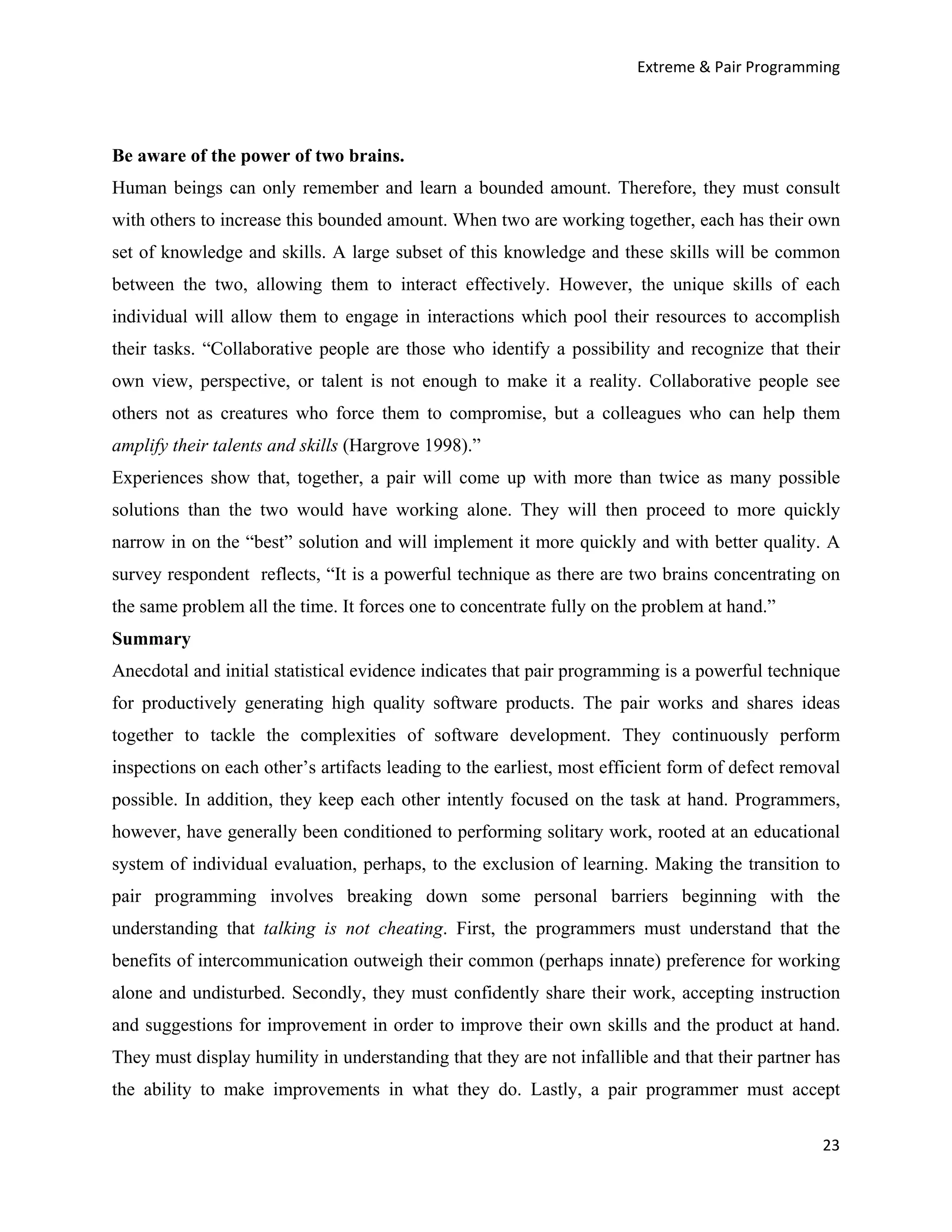 Extreme & Pair Programming




Be aware of the power of two brains.
Human beings can only remember and learn a bounded amount. Therefore, they must consult
with others to increase this bounded amount. When two are working together, each has their own
set of knowledge and skills. A large subset of this knowledge and these skills will be common
between the two, allowing them to interact effectively. However, the unique skills of each
individual will allow them to engage in interactions which pool their resources to accomplish
their tasks. “Collaborative people are those who identify a possibility and recognize that their
own view, perspective, or talent is not enough to make it a reality. Collaborative people see
others not as creatures who force them to compromise, but a colleagues who can help them
amplify their talents and skills (Hargrove 1998).”
Experiences show that, together, a pair will come up with more than twice as many possible
solutions than the two would have working alone. They will then proceed to more quickly
narrow in on the “best” solution and will implement it more quickly and with better quality. A
survey respondent reflects, “It is a powerful technique as there are two brains concentrating on
the same problem all the time. It forces one to concentrate fully on the problem at hand.”
Summary
Anecdotal and initial statistical evidence indicates that pair programming is a powerful technique
for productively generating high quality software products. The pair works and shares ideas
together to tackle the complexities of software development. They continuously perform
inspections on each other’s artifacts leading to the earliest, most efficient form of defect removal
possible. In addition, they keep each other intently focused on the task at hand. Programmers,
however, have generally been conditioned to performing solitary work, rooted at an educational
system of individual evaluation, perhaps, to the exclusion of learning. Making the transition to
pair programming involves breaking down some personal barriers beginning with the
understanding that talking is not cheating. First, the programmers must understand that the
benefits of intercommunication outweigh their common (perhaps innate) preference for working
alone and undisturbed. Secondly, they must confidently share their work, accepting instruction
and suggestions for improvement in order to improve their own skills and the product at hand.
They must display humility in understanding that they are not infallible and that their partner has
the ability to make improvements in what they do. Lastly, a pair programmer must accept

                                                                                                 23
 