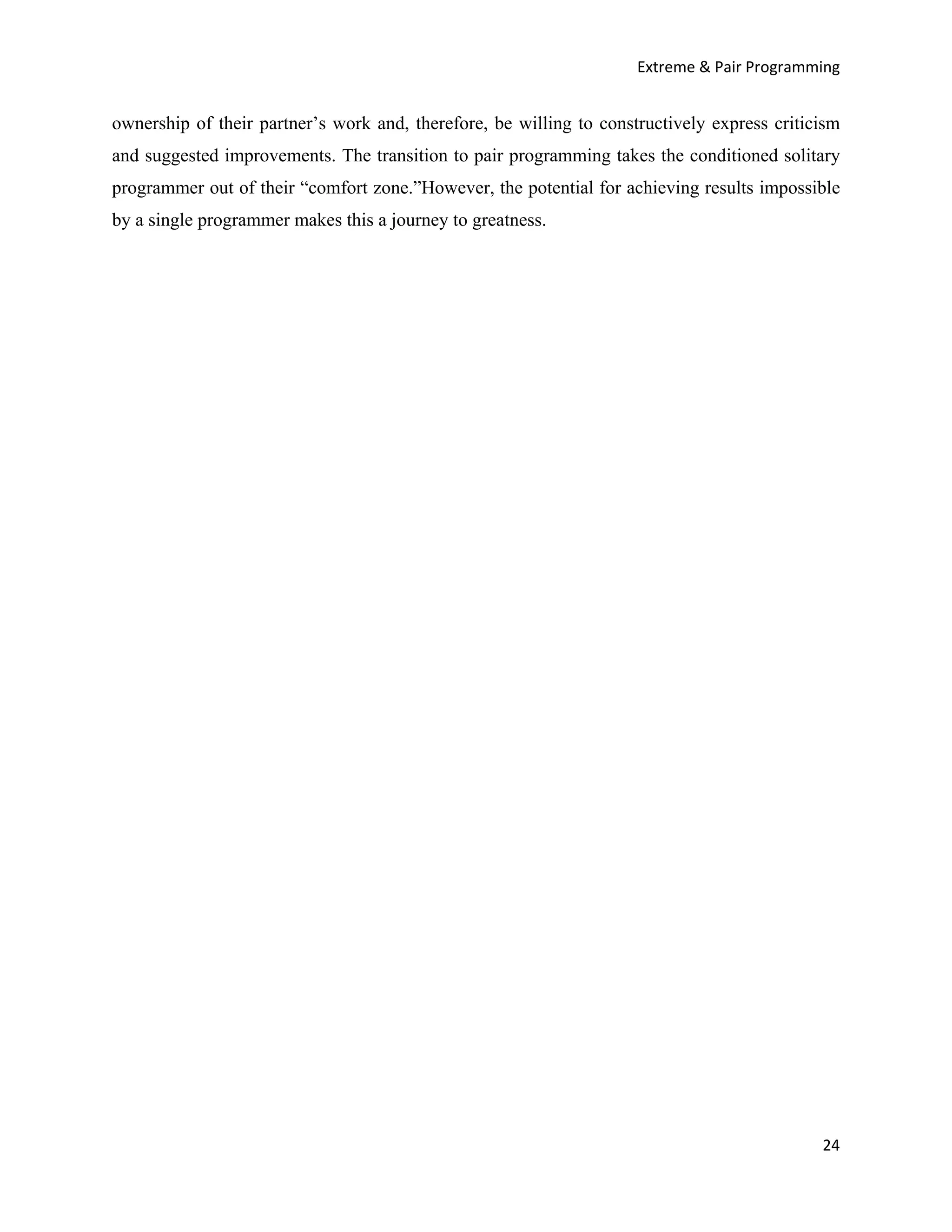 Extreme & Pair Programming


ownership of their partner’s work and, therefore, be willing to constructively express criticism
and suggested improvements. The transition to pair programming takes the conditioned solitary
programmer out of their “comfort zone.”However, the potential for achieving results impossible
by a single programmer makes this a journey to greatness.




                                                                                             24
 